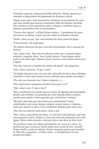 Lição 30

A história seguinte, relatada pelo Élder Boyd K. Packer, ajuda-nos a
entender a importância do pagamento de dízimos e oferta.
Alguns anos atrás, dois missionários relataram ao presidente do ramo
que uma família que estavam ensinando, tinha de repente, decidido
não se batizar. O pai aprendera sobre o dízimo e cancelara todas as
palestras posteriores com os missionários.
“Poucos dias depois”, o Élder Packer explica, “o presidente do ramo
convenceu os élderes a irem com ele visitar novamente a família.
‘Soube’, disse ao pai, ‘que você decidiu não fazer parte da Igreja.’
‘É isso mesmo’, ele respondeu.
‘Os élderes disseram-me que você está incomodado com o assunto do
dízimo.’
‘Sim’, disse o pai. ‘Eles não nos falaram sobre isso, e quando fiquei
sabendo a respeito, disse, ‘Isso é pedir demais. Nossa igreja nunca
pediu nada desse tipo. Achamos que é demais e não iremos entrar para
a Igreja.’
‘Eles lhes falaram a respeito das ofertas de jejum?’ ele perguntou.
‘Não’, disse o homem. ‘O que é isso?’
‘Na Igreja, jejuamos uma vez por mês, deixando de fazer duas refeições
e doamos o valor equivalente à essas refeições para ajudar aos pobres.’
‘Eles não nos disseram isso’, disse o homem. (...)
‘Eles explicaram o programa de bem-estar para você?’
‘Não’, disse o pai. ‘O que é isso?’
‘Bem, acreditamos em ajudar uns aos outros. Se alguém está necessitado,
doente, sem trabalho ou passando por uma situação difícil, estamos
prontos para ajudar e seria esperado que você fizesse o mesmo.’
‘Eles lhes disseram que não temos clero profissional? Todos
contribuímos com nosso tempo, talentos, nossos meios, e viajamos –
tudo para ajudar na obra. E não recebemos dinheiro para fazer isso.’
‘Eles não nos falaram nada disso’, disse o pai.
‘Bem’, disse o presidente do ramo, ‘se você ficou desanimado com uma
coisa pequena como o dízimo, é claro que não está preparado para esta
Igreja. Talvez tenha tomado a decisão certa e não deva se filiar à ela.’
Ao partirem, como um último pensamento, ele virou-se e disse: ‘Já
pensou por que as pessoas fazem todas essas coisas de boa vontade?
Nunca recebi a conta do dízimo. Nunca ninguém passou para recolhê-
lo. Mas nós o pagamos – e tudo o mais – e consideramos ser um
grande privilégio.’


                                                                       253
 