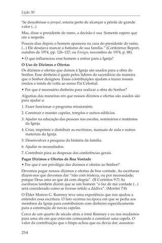 Lição 30

‘Se descobrisse o porquê, estaria perto de alcançar a pérola de grande
valor (...)
Mas, disse o presidente de ramo, a decisão é sua. Somente espero que
ore a respeito.
Poucos dias depois o homem apareceu na casa do presidente do ramo.
(...) Ele desejava marcar o batismo de sua família.” (Conference Report,
outubro de 1974, pp. 126–127; ou Ensign, novembro de 1974, p. 88).
• O que influenciou esse homem a entrar para a Igreja?
O Uso de Dízimos e Ofertas
Os dízimos e ofertas que damos à Igreja são usados para a obra do
Senhor. Esse dinheiro é gasto pelos líderes do sacerdócio da maneira
que o Senhor designou. Essas contribuições ajudam a trazer nossos
irmãos e irmãs de volta ao nosso Pai Celestial.
• Por que é necessário dinheiro para realizar a obra do Senhor?
Algumas das maneiras em que nossos dízimos e ofertas são usados são
para ajudar a:
1. Fazer funcionar o programa missionário.
2. Construir e manter capelas, templos e outros edifícios.
3. Ajudar na educação das pessoas nas escolas, seminários e institutos
   da Igreja.
4. Criar, imprimir e distribuir as escrituras, manuais de aula e outros
   materiais da Igreja.
5. Desenvolver a pesquisa da história da família.
6. Ajudar os necessitados.
7. Contribuir para as despesas das conferências gerais.
Pagar Dízimos e Ofertas de Boa Vontade
• Por que é um privilégio dar dízimos e ofertas ao Senhor?
Devemos pagar nossos dízimos e ofertas de boa vontade. As escrituras
dizem-nos que devemos dar “não com tristeza, ou por necessidade;
porque Deus ama ao que dá com alegria”. (II Coríntios 9:7) As
escrituras também dizem que se um homem “o faz de má vontade (...)
será considerado como se tivesse retido a dádiva”. (Morôni 7:8)
O Élder Marion G. Romney teve uma experiência que nos ajudou a
entender essa escritura. O fato ocorreu na época em que se pedia aos
membros da Igreja para contribuírem com dinheiro especificamente
para a construção de novas capelas.
Cerca de um quarto de século atrás a irmã Romney e eu nos mudamos
para uma ala em que estavam começando a construir uma capela. O
valor da contribuição que o bispo achou que eu devia dar, assustou-

254
 