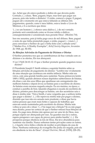 Lição 30

me. Achei que ele estava pedindo o dobro do que deveria pedir.
Contudo, (...) disse, ‘Bem, pagarei, bispo, mas terei que pagar aos
poucos, pois não tenho o dinheiro’. E então, comecei a pagar. E paguei,
paguei até o momento em que estava faltando os últimos três
pagamentos, quando, como é meu hábito, estava lendo o Livro de
Mórmon, e li a escritura que dizia:
‘(...) se um homem (...) oferece uma dádiva (...) de má vontade;
portanto será considerado como se tivesse retido a dádiva;
conseqüentemente é considerado mau perante Deus’. (Morôni 7:8).
Isso me assustou, pois já tinha pago cerca de mil dólares. Bem, paguei
o resto do que tinha prometido pagar, e então, paguei (...) mais (...)
para convencer o Senhor de que o tinha feito com a atitude certa”.
(“Mother Eve, A Worthy Exemplar”, Relief Society Magazine, fevereiro
de 1968, pp. 84–85).
As Bênçãos Advindas do Pagamento de Dízimos e Ofertas
O Senhor prometeu-nos que ao contribuirmos de boa vontade com os
dízimos e as ofertas, Ele nos abençoará.
• Ler 3 Néfi 24:10–12. O que o Senhor promete quando pagamos nosso
  dízimo?
O Presidente Joseph F. Smith relatou a seguinte história sobre as
bênçãos advindas do pagamento do dízimo: “Lembro-me vividamente
de uma situação que aconteceu em minha infância. Minha mãe era
viúva, com uma grande família para sustentar. Numa primavera [entre
1849 e 1852], quando abrimos nossos depósitos subterrâneos de batatas,
ela disse a um dos seus filhos que apanhasse um carregamento das
melhores batatas e depois levou as batatas para o escritório do dízimo.
As batatas eram escassas naquela estação. Eu era menino, na época, e
conduzi a parelha de bois. Quando chegamos à escada do escritório do
dízimo, prontos para descarregar as batatas, um dos secretários saiu e
disse à minha mãe: ‘Viúva Smith, é uma vergonha que a senhora tenha
que pagar o dízimo’. (...) Ele reprovou minha mãe por pagar o dízimo,
dizendo que isso não era sensato nem prudente; e disse que havia
outras pessoas que eram mais fortes e capazes de trabalhar, que
estavam sendo sustentadas pelo escritório do dízimo. Minha mãe
voltou-se para ele e disse: ‘(...) Vai negar-me a bênção? Se eu não pagar
meu dízimo, posso ter certeza de que o Senhor retirará Suas bênçãos de
mim. Eu pago meu dízimo não apenas por ser uma lei de Deus, mas
porque espero ser abençoada por isso. Ao guardar essa lei e outras,
espero prosperar e ser capaz de prover para minha família’. (...) Ela
prosperou porque obedecia às leis de Deus. Ela teve abundância para
sustentar sua família. Nunca sofremos tantas privações como os outros.
(...) Aquela viúva tinha o direito de receber os privilégios da casa de
Deus. Nenhuma ordenança do evangelho lhe podia ser negada, pois ela
era obediente às leis de Deus”. (Gospel Doctrine, 5th ed. [1939], 228–29).


                                                                      255
 