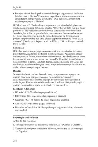 Lição 30

• Por que a irmã Smith pediu a seus filhos que pegassem as melhores
  batatas para o dízimo? Como essa experiência ajudou aos meninos a
  entenderem a importância do dízimo? Que bênçãos a irmã Smith
  recebeu por pagar o dízimo?
O Élder Henry D. Taylor disse o seguinte a respeito das bênçãos que
recebemos por pagar dízimos e ofertas: “O Senhor de fato cumpre Suas
promessas. Ele verdadeiramente abre as janelas dos céus e derrama
Suas bênçãos sobre os que são fiéis e obedecem a Seus mandamentos.
(...) Essas bênçãos podem vir de modo financeiro ou temporal, ou
podem ser percebidas por uma efusão espiritual trazendo força, paz e
consolo”. (Conference Report, abril de 1974, p. 158; ou Ensign, maio de
1974, p. 108)
Conclusão
O Senhor ordenou que pagássemos os dízimos e as ofertas. Ao assim
procedermos, ajudamos a edificar o reino de Deus. Ajudamos a fazer
muitas pessoas felizes, tanto vivos como mortos. Ao obedecermos essas
leis demonstramos nosso amor por nosso Pai Celestial, Jesus Cristo, e
nossos irmãos e irmãs. Também demonstramos nossa fé em Deus. Em
retribuição, recebemos bênçãos tanto temporais como espirituais muito
mais valiosas do que o que demos.
Desafio
Se você ainda não estiver fazendo isso, comprometa-se a pagar um
dízimo honesto e compareça ao acerto do dízimo. Considere
cuidadosamente suas ofertas à Igreja. Se sentir que deve contribuir
mais, faça-o. Ensine aos membros de sua família as bênçãos de pagar o
dízimo e as ofertas, e ajude-os a obedecerem essas leis.
Escrituras Adicionais
• Gênesis 14:19–20 (Abraão pagou dízimos)
• II Crônicas 31:5–6 (os israelitas pagaram o dízimo)
• Neemias 10:37–38 (filhos de Israel pagaram o dízimo)
• Alma 13:13–16 (Abraão pagou dízimos)
• Doutrina e Convênios 64:23 (aqueles que pagam o dízimo não serão
  queimados)


Preparação do Professor
Antes de dar esta aula:
1. Verifique Princípios do Evangelho, capítulo 32, “Dízimos e Ofertas”.
2. Designe alunos para apresentar histórias, escrituras ou citações que
   você queira.



256
 