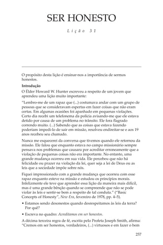 SER HONESTO
                           L i ç ã o     3 1




O propósito desta lição é ensinar-nos a importância de sermos
honestos.
Introdução
O Élder Howard W. Hunter escreveu a respeito de um jovem que
aprendeu uma lição muito importante:
“Lembro-me de um rapaz que (...) costumava andar com um grupo de
pessoas que se consideravam espertas em fazer coisas que não eram
certas. Em algumas ocasiões foi apanhado em pequenas violações.
Certo dia recebi um telefonema da polícia avisando-me que ele estava
detido por causa de um problema no trânsito. Ele fora flagrado
correndo muito. (...) Sabendo que as coisas que estava fazendo
poderiam impedi-lo de sair em missão, resolveu endireitar-se e aos 19
anos recebeu seu chamado.
Nunca me esquecerei da conversa que tivemos quando ele retornou da
missão. Ele falou que enquanto estava no campo missionário sempre
pensava nos problemas que causara por acreditar erroneamente que a
violação de pequenas coisas não era importante. No entanto, uma
grande mudança ocorreu em sua vida. Ele percebeu que não há
felicidade ou prazer na violação da lei, quer seja a lei de Deus ou as
leis que a sociedade impõe sobre nós.
Fiquei impressionado com a grande mudança que ocorreu com esse
rapaz enquanto esteve na missão e estudou os princípios morais.
Infelizmente ele teve que aprender essa lição da maneira mais difícil,
mas é uma grande bênção quando se compreende que não se pode
violar às leis e sentir-se bem a respeito de tal conduta.” (“Basic
Concepts of Honesty”, New Era, fevereiro de 1978, pp. 4–5).
• Estamos sendo desonestos quando desrespeitamos às leis da terra?
  Por quê?
• Escreva no quadro: Acreditamos em ser honestos.
A décima terceira regra de fé, escrita pelo Profeta Joseph Smith, afirma:
“Cremos em ser honestos, verdadeiros, (...) virtuosos e em fazer o bem

                                                                     257
 