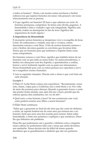 Lição 31

a todos os homens”. Nesta e em muitas outras escrituras o Senhor
ordenou-nos que sejamos honestos em nossa vida pessoal e em nosso
relacionamento com as pessoas.
• O que significa ser honesto? (É fazer o que sabemos ser certo. Se
  fizermos promessas, cumprimos. Se temos uma dívida, pagamos. A
  honestidade é falar a verdade e agir com integridade. Significa não
  mentir, roubar ou desrespeitar às leis da terra. Significa não
  enganarmos de modo algum.)
A Importância da Honestidade
É necessário sermos honestos se desejarmos viver o evangelho de Jesus
Cristo. Se conhecemos a verdade, mas não a vivemos, somos
desonestos conosco e com Deus. A fim de sermos honestos conosco e
com o Senhor, devemos guardar os convênios que tivermos feito.
Temos que ser honestos para que tenhamos o Espírito Santo como
nosso companheiro.
Ser honestos conosco e com Deus, significa que também temos de ser
honestos com os que estão ao nosso redor. Ao assim procedermos, o
Senhor nos abençoará com Seu Espírito, e aprenderemos a confiar,
honrar e servir lealmente àqueles com os quais nos relacionamos.
Nossa honestidade para com as outras pessoas nos capacitará a servi-
los e magnificar nossos chamados.
• Leia as seguintes situações. Discuta com a classe o que você faria em
  cada situação.
Exemplo 1
O Élder O. Leslie Stone contou esta experiência: “Recentemente, nosso
neto, Adam, viajou para a Califórnia com a irmã Stone e eu. Por volta
de meio-dia paramos para almoçar. Quando a garçonete trouxe a conta
não prestei muita atenção, mas após dar-me o troco, percebi que ela
cobrara apenas dois sanduíches, em vez de três”.
• Qual seria a coisa honesta a fazer? Se isso acontecesse com você,
  como poderia ensinar seus filhos a serem honestos?
O Élder Stone continuou:
“Sabia que a garçonete no final do dia teria que dar conta do dinheiro,
e então, de repente lembrei-me de como meu pai ensinou-me a ser
honesto. Senti que seria uma boa ocasião para ensinar Adam sobre
honestidade, e então nos sentamos e expliquei o que aconteceu. Disse-
lhe que tínhamos um problema.
Disse-lhe que poderíamos sair e guardar o dinheiro extra e ninguém
nunca saberia ou poderíamos falar com a moça que ainda devíamos
um sanduíche. Nossa decisão não foi difícil de tomar quando
decidimos que se guardássemos o dinheiro que não nos pertencia


258
 