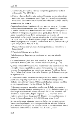 Lição 31

2. No trabalho, João usa os selos da companhia para enviar cartas à
   mãe doente. (Ver D&C 42:54.)
3. Mateus e Leonardo são muito amigos. Eles estão sempre dispostos a
   emprestar suas coisas um ao outro. Após pegarem algo emprestado
   do vizinho, devolvem imediatamente. (Ver Mosias 4:28; D&C 136:25.)
Honestidade em Família
Os portadores do sacerdócio não devem somente tentar ser honestos
mas também devem ensinar seus filhos a serem honestos. O Presidente
N. Eldon Tanner disse: “O treinamento em honestidade começa no lar.
Cada um de nós possui algumas coisas que (...) não devem ser tiradas
sem o consentimento do dono. Uma criança que respeita tal
honestidade no lar, possivelmente não violará o princípio fora de casa.
Por outro lado, a falta de treinamento propicia o desrespeito aos
direitos e propriedade de outros”. (Conference Report, abril de 1978, p.
64; ou Ensign, maio de 1978, p. 44).
• O que podemos fazer em nossa família para ensinar e incentivar a
  honestidade?
O Presidente Brigham Young disse:
“Seja honesto. Ai daqueles que professam ser santos e não são
honestos.
Corações honestos produzem atos honestos.” (Como citado por
Spencer W. Kimball, em Faith Precedes the Miracle [1972], p. 234).
Quando somos entrevistados para recebermos uma recomendação para
o templo, é-nos perguntado se agimos honestamente com outras
pessoas. A experiência de um membro da Igreja, o Presidente Ruben
Dario Pacheo de Caracas, Venezuela, ilustra o tipo de honestidade que
se espera de nós:
O Presidente Pacheo e sua família desejavam ir ao templo. Após muito
sacrifício e preparação espiritual, ele e sua família conseguiram o
dinheiro para a longa viagem. O Presidente Pacheo mandou sua filha
ao banco para tirar quinhentos dólares. Ele disse:
“Minha esposa pegou o envelope e colocou-o de lado, sem contar o
dinheiro. Na noite anterior a nossa partida, pedi o dinheiro e notei que
o envelope estava estranhamente pesado. Contamos o dinheiro. Eles
deram-nos 4.065 dólares. Fiquei surpreso. (...) O recibo do banco
indicava uma retirada de apenas 500 dólares – isso significava que o
banco tinha errado em cerca de 3.500 dólares a nosso favor!
Alguns amigos que não eram membros da Igreja e que estavam em
nossa casa naquela noite, tentaram persuadir-nos a usar o dinheiro
para desfrutar da viagem aos Estados Unidos. Para ser honesto, nunca
tinha visto tanto dinheiro na minha vida. Contudo, disse

260
 