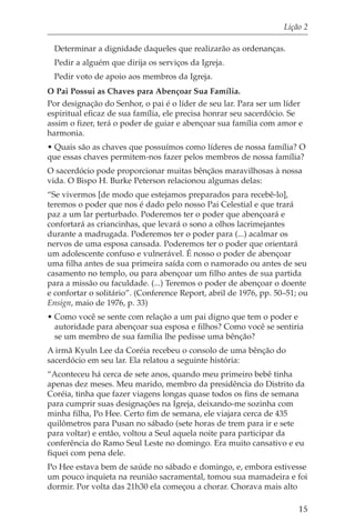 Lição 2

 Determinar a dignidade daqueles que realizarão as ordenanças.
 Pedir a alguém que dirija os serviços da Igreja.
 Pedir voto de apoio aos membros da Igreja.
O Pai Possui as Chaves para Abençoar Sua Família.
Por designação do Senhor, o pai é o líder de seu lar. Para ser um líder
espiritual eficaz de sua família, ele precisa honrar seu sacerdócio. Se
assim o fizer, terá o poder de guiar e abençoar sua família com amor e
harmonia.
• Quais são as chaves que possuímos como líderes de nossa família? O
que essas chaves permitem-nos fazer pelos membros de nossa família?
O sacerdócio pode proporcionar muitas bênçãos maravilhosas à nossa
vida. O Bispo H. Burke Peterson relacionou algumas delas:
“Se vivermos [de modo que estejamos preparados para recebê-lo],
teremos o poder que nos é dado pelo nosso Pai Celestial e que trará
paz a um lar perturbado. Poderemos ter o poder que abençoará e
confortará as criancinhas, que levará o sono a olhos lacrimejantes
durante a madrugada. Poderemos ter o poder para (...) acalmar os
nervos de uma esposa cansada. Poderemos ter o poder que orientará
um adolescente confuso e vulnerável. É nosso o poder de abençoar
uma filha antes de sua primeira saída com o namorado ou antes de seu
casamento no templo, ou para abençoar um filho antes de sua partida
para a missão ou faculdade. (...) Teremos o poder de abençoar o doente
e confortar o solitário”. (Conference Report, abril de 1976, pp. 50–51; ou
Ensign, maio de 1976, p. 33)
• Como você se sente com relação a um pai digno que tem o poder e
  autoridade para abençoar sua esposa e filhos? Como você se sentiria
  se um membro de sua família lhe pedisse uma bênção?
A irmã Kyuln Lee da Coréia recebeu o consolo de uma bênção do
sacerdócio em seu lar. Ela relatou a seguinte história:
“Aconteceu há cerca de sete anos, quando meu primeiro bebê tinha
apenas dez meses. Meu marido, membro da presidência do Distrito da
Coréia, tinha que fazer viagens longas quase todos os fins de semana
para cumprir suas designações na Igreja, deixando-me sozinha com
minha filha, Po Hee. Certo fim de semana, ele viajara cerca de 435
quilômetros para Pusan no sábado (sete horas de trem para ir e sete
para voltar) e então, voltou a Seul aquela noite para participar da
conferência do Ramo Seul Leste no domingo. Era muito cansativo e eu
fiquei com pena dele.
Po Hee estava bem de saúde no sábado e domingo, e, embora estivesse
um pouco inquieta na reunião sacramental, tomou sua mamadeira e foi
dormir. Por volta das 21h30 ela começou a chorar. Chorava mais alto

                                                                       15
 