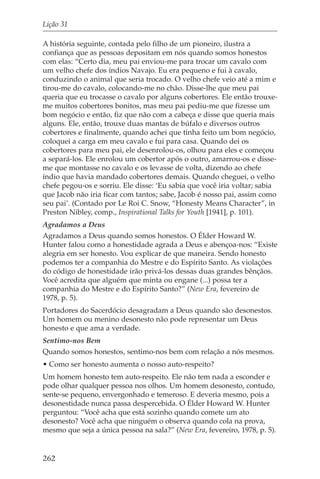 Lição 31

A história seguinte, contada pelo filho de um pioneiro, ilustra a
confiança que as pessoas depositam em nós quando somos honestos
com elas: “Certo dia, meu pai enviou-me para trocar um cavalo com
um velho chefe dos índios Navajo. Eu era pequeno e fui à cavalo,
conduzindo o animal que seria trocado. O velho chefe veio até a mim e
tirou-me do cavalo, colocando-me no chão. Disse-lhe que meu pai
queria que eu trocasse o cavalo por alguns cobertores. Ele então trouxe-
me muitos cobertores bonitos, mas meu pai pediu-me que fizesse um
bom negócio e então, fiz que não com a cabeça e disse que queria mais
alguns. Ele, então, trouxe duas mantas de búfalo e diversos outros
cobertores e finalmente, quando achei que tinha feito um bom negócio,
coloquei a carga em meu cavalo e fui para casa. Quando dei os
cobertores para meu pai, ele desenrolou-os, olhou para eles e começou
a separá-los. Ele enrolou um cobertor após o outro, amarrou-os e disse-
me que montasse no cavalo e os levasse de volta, dizendo ao chefe
índio que havia mandado cobertores demais. Quando cheguei, o velho
chefe pegou-os e sorriu. Ele disse: ‘Eu sabia que você iria voltar; sabia
que Jacob não iria ficar com tantos; sabe, Jacob é nosso pai, assim como
seu pai’. (Contado por Le Roi C. Snow, “Honesty Means Character”, in
Preston Nibley, comp., Inspirational Talks for Youth [1941], p. 101).
Agradamos a Deus
Agradamos a Deus quando somos honestos. O Élder Howard W.
Hunter falou como a honestidade agrada a Deus e abençoa-nos: “Existe
alegria em ser honesto. Vou explicar de que maneira. Sendo honesto
podemos ter a companhia do Mestre e do Espírito Santo. As violações
do código de honestidade irão privá-los dessas duas grandes bênçãos.
Você acredita que alguém que minta ou engane (...) possa ter a
companhia do Mestre e do Espírito Santo?” (New Era, fevereiro de
1978, p. 5).
Portadores do Sacerdócio desagradam a Deus quando são desonestos.
Um homem ou menino desonesto não pode representar um Deus
honesto e que ama a verdade.
Sentimo-nos Bem
Quando somos honestos, sentimo-nos bem com relação a nós mesmos.
• Como ser honesto aumenta o nosso auto-respeito?
Um homem honesto tem auto-respeito. Ele não tem nada a esconder e
pode olhar qualquer pessoa nos olhos. Um homem desonesto, contudo,
sente-se pequeno, envergonhado e temeroso. E deveria mesmo, pois a
desonestidade nunca passa despercebida. O Élder Howard W. Hunter
perguntou: “Você acha que está sozinho quando comete um ato
desonesto? Você acha que ninguém o observa quando cola na prova,
mesmo que seja a única pessoa na sala?” (New Era, fevereiro, 1978, p. 5).


262
 