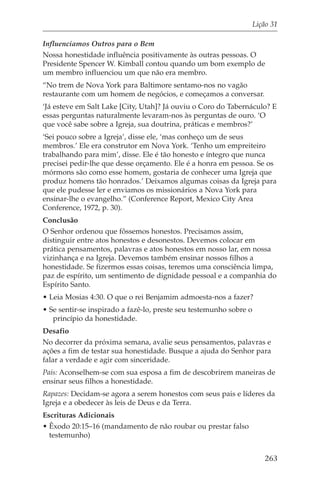 Lição 31

Influenciamos Outros para o Bem
Nossa honestidade influência positivamente às outras pessoas. O
Presidente Spencer W. Kimball contou quando um bom exemplo de
um membro influenciou um que não era membro.
“No trem de Nova York para Baltimore sentamo-nos no vagão
restaurante com um homem de negócios, e começamos a conversar.
‘Já esteve em Salt Lake [City, Utah]? Já ouviu o Coro do Tabernáculo? E
essas perguntas naturalmente levaram-nos às perguntas de ouro. ‘O
que você sabe sobre a Igreja, sua doutrina, práticas e membros?’
‘Sei pouco sobre a Igreja’, disse ele, ‘mas conheço um de seus
membros.’ Ele era construtor em Nova York. ‘Tenho um empreiteiro
trabalhando para mim’, disse. Ele é tão honesto e íntegro que nunca
precisei pedir-lhe que desse orçamento. Ele é a honra em pessoa. Se os
mórmons são como esse homem, gostaria de conhecer uma Igreja que
produz homens tão honrados.’ Deixamos algumas coisas da Igreja para
que ele pudesse ler e enviamos os missionários a Nova York para
ensinar-lhe o evangelho.” (Conference Report, Mexico City Area
Conference, 1972, p. 30).
Conclusão
O Senhor ordenou que fôssemos honestos. Precisamos assim,
distinguir entre atos honestos e desonestos. Devemos colocar em
prática pensamentos, palavras e atos honestos em nosso lar, em nossa
vizinhança e na Igreja. Devemos também ensinar nossos filhos a
honestidade. Se fizermos essas coisas, teremos uma consciência limpa,
paz de espírito, um sentimento de dignidade pessoal e a companhia do
Espírito Santo.
• Leia Mosias 4:30. O que o rei Benjamim admoesta-nos a fazer?
• Se sentir-se inspirado a fazê-lo, preste seu testemunho sobre o
   princípio da honestidade.
Desafio
No decorrer da próxima semana, avalie seus pensamentos, palavras e
ações a fim de testar sua honestidade. Busque a ajuda do Senhor para
falar a verdade e agir com sinceridade.
Pais: Aconselhem-se com sua esposa a fim de descobrirem maneiras de
ensinar seus filhos a honestidade.
Rapazes: Decidam-se agora a serem honestos com seus pais e líderes da
Igreja e a obedecer às leis de Deus e da Terra.
Escrituras Adicionais
• Êxodo 20:15–16 (mandamento de não roubar ou prestar falso
  testemunho)


                                                                       263
 