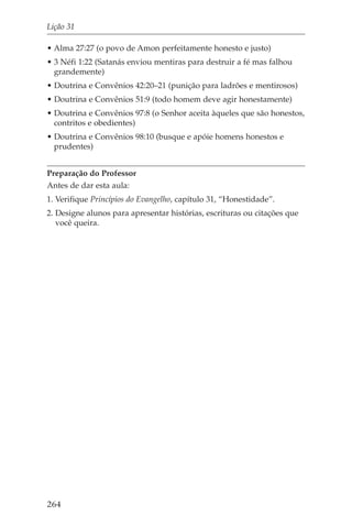 Lição 31

• Alma 27:27 (o povo de Amon perfeitamente honesto e justo)
• 3 Néfi 1:22 (Satanás enviou mentiras para destruir a fé mas falhou
  grandemente)
• Doutrina e Convênios 42:20–21 (punição para ladrões e mentirosos)
• Doutrina e Convênios 51:9 (todo homem deve agir honestamente)
• Doutrina e Convênios 97:8 (o Senhor aceita àqueles que são honestos,
  contritos e obedientes)
• Doutrina e Convênios 98:10 (busque e apóie homens honestos e
  prudentes)


Preparação do Professor
Antes de dar esta aula:
1. Verifique Princípios do Evangelho, capítulo 31, “Honestidade”.
2. Designe alunos para apresentar histórias, escrituras ou citações que
   você queira.




264
 