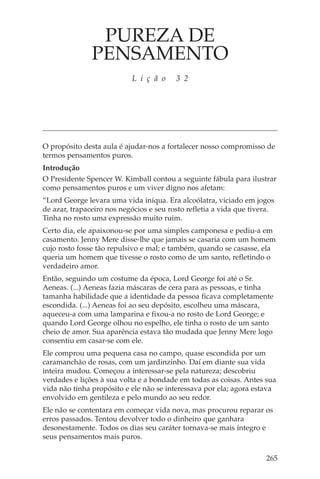 PUREZA DE
               PENSAMENTO
                           L i ç ã o     3 2




O propósito desta aula é ajudar-nos a fortalecer nosso compromisso de
termos pensamentos puros.
Introdução
O Presidente Spencer W. Kimball contou a seguinte fábula para ilustrar
como pensamentos puros e um viver digno nos afetam:
“Lord George levara uma vida iníqua. Era alcoólatra, viciado em jogos
de azar, trapaceiro nos negócios e seu rosto refletia a vida que tivera.
Tinha no rosto uma expressão muito ruim.
Certo dia, ele apaixonou-se por uma simples camponesa e pediu-a em
casamento. Jenny Mere disse-lhe que jamais se casaria com um homem
cujo rosto fosse tão repulsivo e mal; e também, quando se casasse, ela
queria um homem que tivesse o rosto como de um santo, refletindo o
verdadeiro amor.
Então, seguindo um costume da época, Lord George foi até o Sr.
Aeneas. (...) Aeneas fazia máscaras de cera para as pessoas, e tinha
tamanha habilidade que a identidade da pessoa ficava completamente
escondida. (...) Aeneas foi ao seu depósito, escolheu uma máscara,
aqueceu-a com uma lamparina e fixou-a no rosto de Lord George; e
quando Lord George olhou no espelho, ele tinha o rosto de um santo
cheio de amor. Sua aparência estava tão mudada que Jenny Mere logo
consentiu em casar-se com ele.
Ele comprou uma pequena casa no campo, quase escondida por um
caramanchão de rosas, com um jardinzinho. Daí em diante sua vida
inteira mudou. Começou a interessar-se pela natureza; descobriu
verdades e lições à sua volta e a bondade em todas as coisas. Antes sua
vida não tinha propósito e ele não se interessava por ela; agora estava
envolvido em gentileza e pelo mundo ao seu redor.
Ele não se contentara em começar vida nova, mas procurou reparar os
erros passados. Tentou devolver todo o dinheiro que ganhara
desonestamente. Todos os dias seu caráter tornava-se mais íntegro e
seus pensamentos mais puros.

                                                                     265
 