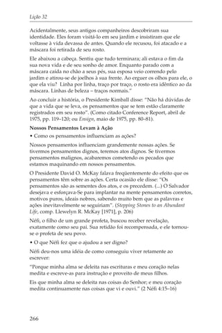 Lição 32

Acidentalmente, seus antigos companheiros descobriram sua
identidade. Eles foram visitá-lo em seu jardim e insistiram que ele
voltasse à vida devassa de antes. Quando ele recusou, foi atacado e a
máscara foi retirada de seu rosto.
Ele abaixou a cabeça. Sentiu que tudo terminara; ali estava o fim da
sua nova vida e de seu sonho de amor. Enquanto parado com a
máscara caída no chão a seus pés, sua esposa veio correndo pelo
jardim e atirou-se de joelhos à sua frente. Ao erguer os olhos para ele, o
que ela viu? Linha por linha, traço por traço, o rosto era idêntico ao da
máscara. Linhas de beleza – traços normais.”
Ao concluir a história, o Presidente Kimball disse: “Não há dúvidas de
que a vida que se leva, os pensamentos que se tem estão claramente
registrados em seu rosto”. (Como citado Conference Report, abril de
1975, pp. 119–120; ou Ensign, maio de 1975, pp. 80–81).
Nossos Pensamentos Levam à Ação
• Como os pensamentos influenciam as ações?
Nossos pensamentos influenciam grandemente nossas ações. Se
tivermos pensamentos dignos, teremos atos dignos. Se tivermos
pensamentos malignos, acabaremos cometendo os pecados que
estamos maquinando em nossos pensamentos.
O Presidente David O. McKay falava freqüentemente do efeito que os
pensamentos têm sobre as ações. Certa ocasião ele disse: “Os
pensamentos são as sementes dos atos, e os precedem. (...) O Salvador
desejava e esforçava-Se para implantar na mente pensamentos corretos,
motivos puros, ideais nobres, sabendo muito bem que as palavras e
ações inevitavelmente se seguiriam”. (Stepping Stones to an Abundant
Life, comp. Llewelyn R. McKay [1971], p. 206)
Néfi, o filho de um grande profeta, buscou receber revelação,
exatamente como seu pai. Sua retidão foi recompensada, e ele tornou-
se o profeta de seu povo.
• O que Néfi fez que o ajudou a ser digno?
Néfi deu-nos uma idéia de como conseguiu viver retamente ao
escrever:
“Porque minha alma se deleita nas escrituras e meu coração nelas
medita e escreve-as para instrução e proveito de meus filhos.
Eis que minha alma se deleita nas coisas do Senhor; e meu coração
medita continuamente nas coisas que vi e ouvi.” (2 Néfi 4:15–16)




266
 