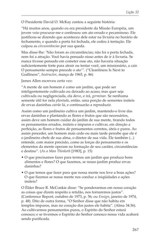 Lição 32

O Presidente David O. McKay contou a seguinte história:
“Há muitos anos, quando eu era presidente da Missão Européia, um
jovem veio procurar-me e confessou um ato errado e pecaminoso. Ele
justificou-se dizendo que aconteceu dele estar na livraria no horário de
fechamento, e quando a porta foi fechada, ele cedeu à tentação. Ele
culpou as circunstâncias por sua queda.
Mas disse-lhe: ‘Não foram as circunstâncias; não foi a porta fechada,
nem foi a atração. Você havia pensado nisso antes de ir à livraria. Se
nunca tivesse pensado em cometer esse ato, não haveria situação
suficientemente forte para atrair ou tentar você, um missionário, a cair.
O pensamento sempre precede o ato’”. (“Cleanliness Is Next to
Godliness”, Instructor, março de 1965, p. 86)
James Allen escreveu certa vez:
“A mente de um homem é como um jardim, que pode ser
inteligentemente cultivado ou deixado ao acaso; mas quer seja
cultivada ou negligenciada, ela deve, e irá, germinar. Se nenhuma
semente útil for nela plantada, então, uma porção de sementes inúteis
de ervas daninhas cairão lá, e continuarão a reproduzir.
Assim como um jardineiro cultiva um jardim, mantendo-o livre das
ervas daninhas e plantando as flores e frutos que são necessários,
assim deve um homem cuidar do jardim de sua mente, tirando todos
os pensamentos errados, inúteis e impuros e cultivar, em direção a
perfeição, as flores e frutos de pensamentos corretos, úteis e puros. Ao
assim proceder, um homem mais cedo ou mais tarde percebe que ele é
o jardineiro chefe de sua alma, o diretor de sua vida. Ele também (...)
entende, com maior precisão, como as forças do pensamento e os
elementos da mente operam na formação de seu caráter, circunstâncias
e destino”. (As a Man Thinketh [1983], p. 15)
• O que precisamos fazer para termos um jardim que produza bons
  alimentos e flores? O que fazemos, se nosso jardim produz ervas
  daninhas?
• O que temos que fazer para que nossa mente nos leve a boas ações?
  O que fizemos se nossa mente nos conduz a iniqüidades e ações
  inúteis?
O Élder Bruce R. McConkie disse: “Se ponderarmos em nosso coração
as coisas que dizem respeito a retidão, nos tornaremos justos”.
(Conference Report, outubro de 1973, p. 56; ou Ensign, janeiro de 1974,
p. 48). Dito de outra forma, “O Senhor disse que não habita em
templos impuros, mas no coração dos justos ele habita”. (Alma 34:36).
Ao cultivarmos pensamentos puros, o Espírito do Senhor estará
conosco; e se tivermos o Espírito do Senhor conosco nossa vida acabará
sendo purificada.

                                                                     267
 