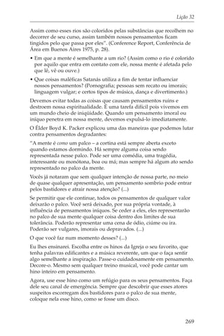 Lição 32

Assim como esses rios são coloridos pelas substâncias que recolhem no
decorrer de seu curso, assim também nossos pensamentos ficam
tingidos pelo que passa por eles”. (Conference Report, Conferência de
Área em Buenos Aires 1975, p. 28).
• Em que a mente é semelhante a um rio? (Assim como o rio é colorido
  por aquilo que entra em contato com ele, nossa mente é afetada pelo
  que lê, vê ou ouve.)
• Que coisas maléficas Satanás utiliza a fim de tentar influenciar
  nossos pensamentos? (Pornografia; pessoas sem recato ou imorais;
  linguagem vulgar; e certos tipos de música, dança e divertimento.)
Devemos evitar todas as coisas que causam pensamentos ruins e
destroem nossa espiritualidade. É uma tarefa difícil pois vivemos em
um mundo cheio de iniqüidade. Quando um pensamento imoral ou
iníquo penetra em nossa mente, devemos expulsá-lo imediatamente.
O Élder Boyd K. Packer explicou uma das maneiras que podemos lutar
contra pensamentos degradantes:
“A mente é como um palco – a cortina está sempre aberta exceto
quando estamos dormindo. Há sempre alguma coisa sendo
representada nesse palco. Pode ser uma comédia, uma tragédia,
interessante ou monótona, boa ou má; mas sempre há algum ato sendo
representado no palco da mente.
Vocês já notaram que sem qualquer intenção de nossa parte, no meio
de quase qualquer apresentação, um pensamento sombrio pode entrar
pelos bastidores e atrair nossa atenção? (...)
Se permitir que ele continue, todos os pensamentos de qualquer valor
deixarão o palco. Você será deixado, por sua própria vontade, à
influência de pensamentos iníquos. Se ceder a eles, eles representarão
no palco de sua mente qualquer coisa dentro dos limites de sua
tolerância. Poderão representar uma cena de ódio, ciúme ou ira.
Poderão ser vulgares, imorais ou depravados. (...)
O que você faz num momento desses? (...)
Eu lhes ensinarei. Escolha entre os hinos da Igreja o seu favorito, que
tenha palavras edificantes e a música reverente, um que o faça sentir
algo semelhante a inspiração. Passe-o cuidadosamente em pensamento.
Decore-o. Mesmo sem qualquer treino musical, você pode cantar um
hino inteiro em pensamento.
Agora, use esse hino como um refúgio para os seus pensamentos. Faça
dele seu canal de emergência. Sempre que descobrir que esses atores
suspeitos escorregam dos bastidores para o palco de sua mente,
coloque nela esse hino, como se fosse um disco.



                                                                   269
 
