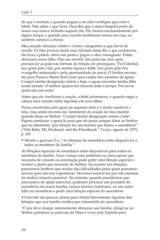 Lição 2

do que o normal, e quando peguei-a no colo verifiquei que estava
febril. Não sabia o que fazer. Descobri que o único hospital perto de
nossa casa estava fechado naquele dia. Ela chorou incessantemente por
algum tempo, e quando meu marido finalmente entrou em casa, eu
também comecei a chorar.
Meu marido abraçou o bebê e a mim e perguntou o que havia de
errado. Po Hee parecia muito mal. Quando disse-lhe o que acontecera,
ele tirou o paletó, abriu sua pasta e pegou o óleo consagrado. Então,
abençoou nossa filha. Não me recordo das palavras, mas após
pronunciar as palavras formais da bênção ele prosseguiu: ‘Pai Celestial,
sou grato pela vida, por minha esposa e bebê. Sou grato pelo Seu
evangelho restaurado e pela oportunidade de servir. O Senhor enviou-
me para Pusan e Ramo Seul Leste para cuidar dos assuntos da Igreja.
Cumpri minha designação ontem e hoje, e agora encontro minha filha
muito doente. O Senhor ajudou-me durante todo o tempo. Por favor,
ajuda-me esta noite’.
Antes que ele concluísse a oração, o bebê adormeceu, e quando ergui a
cabeça meu marido tinha lágrimas em seus olhos.
Nossa menininha está agora na segunda série e é muito saudável e
feliz, mas ainda recordo-me claramente da oração de meu marido
quando disse ao Senhor: ‘Cumpri minha designação ontem e hoje’.
Espero continuar a apoiá-lo para que ele possa sempre dizer ao Senhor
que foi obediente. Que bênção ter um marido que honra o sacerdócio!”
(“Our Baby, My Husband, and the Priesthood,” Ensign, agosto de 1975,
p. 65)
• Mostre a gravura 2–c, “As bênçãos do sacerdócio estão disponíveis a
  todos os membros da família”.
As bênçãos especiais do sacerdócio estão disponíveis para todos os
membros da família. Uma criança com problema ou uma esposa que
necessita de consolo ou orientação pode pedir uma bênção especial e
receber a ajuda que necessita do Senhor. Ao receber tais bênçãos,
precisamos lembrar que muitas das dificuldades pelas quais passamos
servem para dar-nos experiência. Devemos resolvê-las por nós mesmos
da melhor maneira possível. No entanto, quando percebemos que
precisamos de ajuda adicional, podemos procurar um portador do
sacerdócio em nossa família, nossos mestres familiares, ou um outro
líder no sacerdócio e pedir uma bênção especial do sacerdócio.
• Convide uns poucos alunos para relatar brevemente algumas das
bênçãos que sua família recebeu por intermédio do sacerdócio.
“O pai deve desejar ansiosamente abençoar sua família, dirigir-se ao
Senhor, ponderar as palavras de Deus e viver pelo Espírito para



16
 