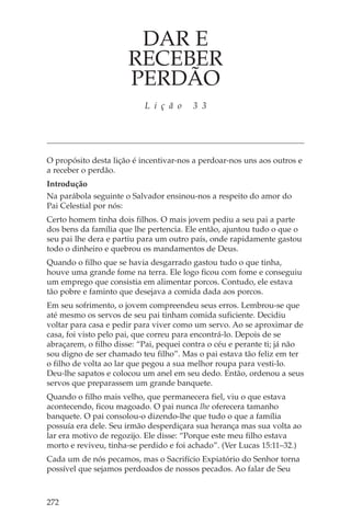 DAR E
                      RECEBER
                      PERDÃO
                           L i ç ã o    3 3




O propósito desta lição é incentivar-nos a perdoar-nos uns aos outros e
a receber o perdão.
Introdução
Na parábola seguinte o Salvador ensinou-nos a respeito do amor do
Pai Celestial por nós:
Certo homem tinha dois filhos. O mais jovem pediu a seu pai a parte
dos bens da família que lhe pertencia. Ele então, ajuntou tudo o que o
seu pai lhe dera e partiu para um outro país, onde rapidamente gastou
todo o dinheiro e quebrou os mandamentos de Deus.
Quando o filho que se havia desgarrado gastou tudo o que tinha,
houve uma grande fome na terra. Ele logo ficou com fome e conseguiu
um emprego que consistia em alimentar porcos. Contudo, ele estava
tão pobre e faminto que desejava a comida dada aos porcos.
Em seu sofrimento, o jovem compreendeu seus erros. Lembrou-se que
até mesmo os servos de seu pai tinham comida suficiente. Decidiu
voltar para casa e pedir para viver como um servo. Ao se aproximar de
casa, foi visto pelo pai, que correu para encontrá-lo. Depois de se
abraçarem, o filho disse: “Pai, pequei contra o céu e perante ti; já não
sou digno de ser chamado teu filho”. Mas o pai estava tão feliz em ter
o filho de volta ao lar que pegou a sua melhor roupa para vesti-lo.
Deu-lhe sapatos e colocou um anel em seu dedo. Então, ordenou a seus
servos que preparassem um grande banquete.
Quando o filho mais velho, que permanecera fiel, viu o que estava
acontecendo, ficou magoado. O pai nunca lhe oferecera tamanho
banquete. O pai consolou-o dizendo-lhe que tudo o que a família
possuía era dele. Seu irmão desperdiçara sua herança mas sua volta ao
lar era motivo de regozijo. Ele disse: “Porque este meu filho estava
morto e reviveu, tinha-se perdido e foi achado”. (Ver Lucas 15:11–32.)
Cada um de nós pecamos, mas o Sacrifício Expiatório do Senhor torna
possível que sejamos perdoados de nossos pecados. Ao falar de Seu



272
 