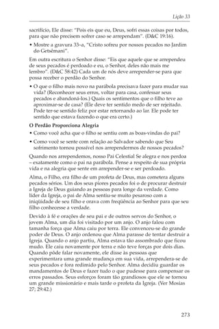 Lição 33

sacrifício, Ele disse: “Pois eis que eu, Deus, sofri essas coisas por todos,
para que não precisem sofrer caso se arrependam”. (D&C 19:16).
• Mostre a gravura 33–a, “Cristo sofreu por nossos pecados no Jardim
  do Getsêmani”.
Em outra escritura o Senhor disse: “Eis que aquele que se arrependeu
de seus pecados é perdoado e eu, o Senhor, deles não mais me
lembro”. (D&C 58:42) Cada um de nós deve arrepender-se para que
possa receber o perdão do Senhor.
• O que o filho mais novo na parábola precisava fazer para mudar sua
  vida? (Reconhecer seus erros, voltar para casa, confessar seus
  pecados e abandoná-los.) Quais os sentimentos que o filho teve ao
  aproximar-se de casa? (Ele deve ter sentido medo de ser rejeitado.
  Pode ter-se sentido feliz por estar retornando ao lar. Ele pode ter
  sentido que estava fazendo o que era certo.)
O Perdão Proporciona Alegria
• Como você acha que o filho se sentiu com as boas-vindas do pai?
• Como você se sente com relação ao Salvador sabendo que Seu
  sofrimento tornou possível nos arrependermos de nossos pecados?
Quando nos arrependemos, nosso Pai Celestial Se alegra e nos perdoa
– exatamente como o pai na parábola. Pense a respeito de sua própria
vida e na alegria que sente em arrepender-se e ser perdoado.
Alma, o Filho, era filho de um profeta de Deus, mas cometera alguns
pecados sérios. Um dos seus piores pecados foi o de procurar destruir
a Igreja de Deus guiando as pessoas para longe da verdade. Como
líder da Igreja, o pai de Alma sentiu-se muito pesaroso com a
iniqüidade de seu filho e orava com freqüência ao Senhor para que seu
filho conhecesse a verdade.
Devido à fé e orações de seu pai e de outros servos do Senhor, o
jovem Alma, um dia foi visitado por um anjo. O anjo falou com
tamanha força que Alma caiu por terra. Ele convenceu-se do grande
poder de Deus. O anjo ordenou que Alma parasse de tentar destruir a
Igreja. Quando o anjo partiu, Alma estava tão assombrado que ficou
mudo. Ele caiu novamente por terra e não teve forças por dois dias.
Quando pôde falar novamente, ele disse às pessoas que
experimentara uma grande mudança em sua vida, arrependera-se de
seus pecados e fora redimido pelo Senhor. Alma decidiu guardar os
mandamentos de Deus e fazer tudo o que pudesse para compensar os
erros passados. Seus esforços foram tão grandiosos que ele se tornou
um grande missionário e mais tarde o profeta da Igreja. (Ver Mosias
27; 29:42.)




                                                                        273
 