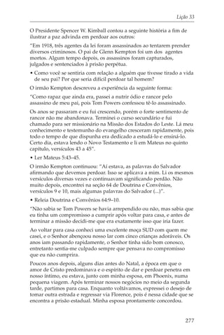 Lição 33

O Presidente Spencer W. Kimball contou a seguinte história a fim de
ilustrar a paz advinda em perdoar aos outros:
“Em 1918, três agentes da lei foram assassinados ao tentarem prender
diversos criminosos. O pai de Glenn Kempton foi um dos agentes
mortos. Algum tempo depois, os assassinos foram capturados,
julgados e sentenciados à prisão perpétua.
• Como você se sentiria com relação a alguém que tivesse tirado a vida
  de seu pai? Por que seria difícil perdoar tal homem?
O irmão Kempton descreveu a experiência da seguinte forma:
“Como rapaz que ainda era, passei a nutrir ódio e rancor pelo
assassino de meu pai, pois Tom Powers confessou tê-lo assassinado.
Os anos se passaram e eu fui crescendo, porém o forte sentimento de
rancor não me abandonava. Terminei o curso secundário e fui
chamado para ser missionário na Missão dos Estados do Leste. Lá meu
conhecimento e testemunho do evangelho cresceram rapidamente, pois
todo o tempo de que dispunha era dedicado a estudá-lo e ensiná-lo.
Certo dia, estava lendo o Novo Testamento e li em Mateus no quinto
capítulo, versículos 43 a 45”.
• Ler Mateus 5:43–45.
O irmão Kempton continuou: “Aí estava, as palavras do Salvador
afirmando que devemos perdoar. Isso se aplicava a mim. Li os mesmos
versículos diversas vezes e continuavam significando perdão. Não
muito depois, encontrei na seção 64 de Doutrina e Convênios,
versículos 9 e 10, mais algumas palavras do Salvador (...)”.
• Releia Doutrina e Convênios 64:9–10.
“Não sabia se Tom Powers se havia arrependido ou não, mas sabia que
eu tinha um compromisso a cumprir após voltar para casa, e antes de
terminar a missão decidi-me que era exatamente isso que iria fazer.
Ao voltar para casa conheci uma excelente moça SUD com quem me
casei, e o Senhor abençoou nosso lar com cinco crianças adoráveis. Os
anos iam passando rapidamente, o Senhor tinha sido bom conosco,
entretanto sentia-me culpado sempre que pensava no compromisso
que eu não cumprira.
Poucos anos depois, alguns dias antes do Natal, a época em que o
amor de Cristo predominava e o espírito de dar e perdoar penetra em
nosso íntimo, eu estava, junto com minha esposa, em Phoenix, numa
pequena viagem. Após terminar nossos negócios no meio da segunda
tarde, partimos para casa. Enquanto voltávamos, expressei o desejo de
tomar outra estrada e regressar via Florence, pois é nessa cidade que se
encontra a prisão estadual. Minha esposa prontamente concordou.


                                                                    277
 