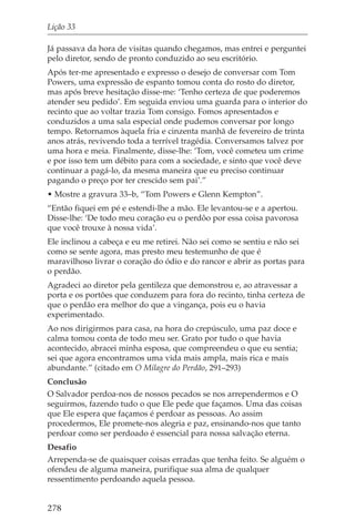 Lição 33

Já passava da hora de visitas quando chegamos, mas entrei e perguntei
pelo diretor, sendo de pronto conduzido ao seu escritório.
Após ter-me apresentado e expresso o desejo de conversar com Tom
Powers, uma expressão de espanto tomou conta do rosto do diretor,
mas após breve hesitação disse-me: ‘Tenho certeza de que poderemos
atender seu pedido’. Em seguida enviou uma guarda para o interior do
recinto que ao voltar trazia Tom consigo. Fomos apresentados e
conduzidos a uma sala especial onde pudemos conversar por longo
tempo. Retornamos àquela fria e cinzenta manhã de fevereiro de trinta
anos atrás, revivendo toda a terrível tragédia. Conversamos talvez por
uma hora e meia. Finalmente, disse-lhe: ‘Tom, você cometeu um crime
e por isso tem um débito para com a sociedade, e sinto que você deve
continuar a pagá-lo, da mesma maneira que eu preciso continuar
pagando o preço por ter crescido sem pai’.”
• Mostre a gravura 33–b, “Tom Powers e Glenn Kempton”.
“Então fiquei em pé e estendi-lhe a mão. Ele levantou-se e a apertou.
Disse-lhe: ‘De todo meu coração eu o perdôo por essa coisa pavorosa
que você trouxe à nossa vida’.
Ele inclinou a cabeça e eu me retirei. Não sei como se sentiu e não sei
como se sente agora, mas presto meu testemunho de que é
maravilhoso livrar o coração do ódio e do rancor e abrir as portas para
o perdão.
Agradeci ao diretor pela gentileza que demonstrou e, ao atravessar a
porta e os portões que conduzem para fora do recinto, tinha certeza de
que o perdão era melhor do que a vingança, pois eu o havia
experimentado.
Ao nos dirigirmos para casa, na hora do crepúsculo, uma paz doce e
calma tomou conta de todo meu ser. Grato por tudo o que havia
acontecido, abracei minha esposa, que compreendeu o que eu sentia;
sei que agora encontramos uma vida mais ampla, mais rica e mais
abundante.” (citado em O Milagre do Perdão, 291–293)
Conclusão
O Salvador perdoa-nos de nossos pecados se nos arrependermos e O
seguirmos, fazendo tudo o que Ele pede que façamos. Uma das coisas
que Ele espera que façamos é perdoar as pessoas. Ao assim
procedermos, Ele promete-nos alegria e paz, ensinando-nos que tanto
perdoar como ser perdoado é essencial para nossa salvação eterna.
Desafio
Arrependa-se de quaisquer coisas erradas que tenha feito. Se alguém o
ofendeu de alguma maneira, purifique sua alma de qualquer
ressentimento perdoando aquela pessoa.


278
 