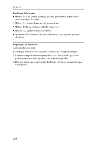 Lição 33

Escrituras Adicionais
• Mateus 6:14–15 (o que acontece quando perdoamos as pessoas e
  quando não perdoamos)
• Mateus 7:1–5 (não devemos julgar os outros)
• Mateus 18:21–22 (perdoar setenta vezes sete)
• Efésios 4:32 (perdoar uns aos outros)
• Doutrina e Convênios 42:88 (reconciliar-nos com aqueles que nos
  ofendem)


Preparação do Professor
Antes de dar esta aula:
1. Verifique Princípios do Evangelho capítulo 19, “Arrependimento”.
2. Prepare-se espiritualmente para dar a aula resolvendo qualquer
   problema em sua vida pessoal relacionado ao perdão.
3. Designe alunos para apresentar histórias, escrituras ou citações que
   você queira.




280
 