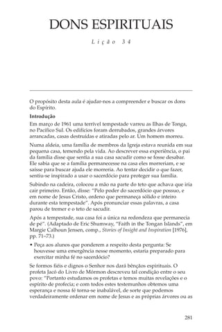 DONS ESPIRITUAIS
                           L i ç ã o    3 4




O propósito desta aula é ajudar-nos a compreender e buscar os dons
do Espírito.
Introdução
Em março de 1961 uma terrível tempestade varreu as Ilhas de Tonga,
no Pacífico Sul. Os edifícios foram derrubados, grandes árvores
arrancadas, casas destruídas e atiradas pelo ar. Um homem morreu.
Numa aldeia, uma família de membros da Igreja estava reunida em sua
pequena casa, temendo pela vida. Ao descrever essa experiência, o pai
da família disse que sentia a sua casa sacudir como se fosse desabar.
Ele sabia que se a família permanecesse na casa eles morreriam, e se
saísse para buscar ajuda ele morreria. Ao tentar decidir o que fazer,
sentiu-se inspirado a usar o sacerdócio para proteger sua família.
Subindo na cadeira, colocou a mão na parte do teto que achava que iria
cair primeiro. Então, disse: “Pelo poder do sacerdócio que possuo, e
em nome de Jesus Cristo, ordeno que permaneça sólido e inteiro
durante esta tempestade”. Após pronunciar essas palavras, a casa
parou de tremer e o teto de sacudir.
Após a tempestade, sua casa foi a única na redondeza que permanecia
de pé”. (Adaptado de Eric Shumway, “Faith in the Tongan Islands”, em
Margie Calhoun Jensen, comp., Stories of Insight and Inspiration [1976],
pp. 71–73.)
• Peça aos alunos que ponderem a respeito desta pergunta: Se
  houvesse uma emergência nesse momento, estaria preparado para
  exercitar minha fé no sacerdócio?
Se formos fiéis e dignos o Senhor nos dará bênçãos espirituais. O
profeta Jacó do Livro de Mórmon descreveu tal condição entre o seu
povo: “Portanto estudamos os profetas e temos muitas revelações e o
espírito de profecia; e com todos estes testemunhos obtemos uma
esperança e nossa fé torna-se inabalável, de sorte que podemos
verdadeiramente ordenar em nome de Jesus e as próprias árvores ou as



                                                                    281
 