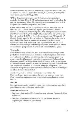 Lição 2

conhecer a mente e a vontade do Senhor, e o que ele deve fazer a fim
de liderar sua família”. (Ezra Taft Benson, God, Family, Country; Our
Three Great Loyalties [1974], p. 185)
“[Além de proporcionar esse tipo de liderança,] um pai digno,
portador do Sacerdócio de Melquisedeque, deve ser incentivado a dar
nome e abençoar os filhos. Ele deve ministrar aos doentes no lar (...)
Ele pode dar uma bênção paterna aos filhos.
Como patriarca de seu lar, um pai também é um revelador para a
família (...) e (...) nesse sentido, é aquele que deve estar pronto a
receber as revelações do Senhor para o bem e bênção daquela família”.
(Ver Doutrinas de Salvação 3:175) (A. Theodore Tuttle, em Conference
Report, outubro de 1973, p. 86; ou Ensign, janeiro de 1974, pp. 66–67)
Os pais dignos também devem batizar os filhos, confirmá-los com o
dom do Espírito Santo, e ordená-los ao sacerdócio. Entretanto,
diferente dos direitos associados com a paternidade, um pai pode
realizar essas ordenanças somente após receber permissão dos líderes
do sacerdócio que possuem as chaves em sua unidade da Igreja.
Conclusão
Embora tenhamos autoridade para realizar certas ordenanças como
portadores do sacerdócio, não podemos realizar algumas delas antes
que tenhamos recebido permissão de alguns líderes da Igreja para
assim proceder. O poder de conceder essa permissão é chamado de
chaves do sacerdócio. O profeta é o único homem na Terra que possui
todas as chaves do sacerdócio, mas ele concede algumas dessas chaves
aos líderes que presidem as unidades da Igreja; eles por sua vez,
concedem-nos permissão para usar nosso sacerdócio a fim de abençoar
os filhos de nosso Pai Celestial.
Além disso, quando somos ordenados ao Sacerdócio de
Melquisedeque, recebemos certas chaves para usarmos como pais.
Com essas chaves podemos usar o sacerdócio para abençoar nossa
família.
Desafio
Em espírito de oração, considere como você pode usar seu sacerdócio
para abençoar os membros de sua família.
Escrituras Adicionais
• Doutrina e Convênios 65:1–6 (as chaves do reino de Deus conferidas
  ao homem)
• Doutrina e Convênios 110:11–16 (as chaves desta e de outras
  dispensações conferidas ao homem)




                                                                        17
 