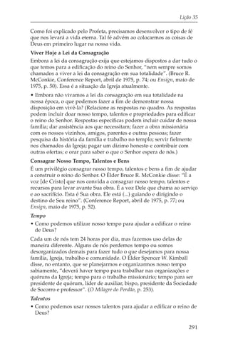 Lição 35

Como foi explicado pelo Profeta, precisamos desenvolver o tipo de fé
que nos levará a vida eterna. Tal fé advém ao colocarmos as coisas de
Deus em primeiro lugar na nossa vida.
Viver Hoje a Lei da Consagração
Embora a lei da consagração exija que estejamos dispostos a dar tudo o
que temos para a edificação do reino do Senhor, “nem sempre somos
chamados a viver a lei da consagração em sua totalidade”. (Bruce R.
McConkie, Conference Report, abril de 1975, p. 74; ou Ensign, maio de
1975, p. 50). Essa é a situação da Igreja atualmente.
• Embora não vivamos a lei da consagração em sua totalidade na
nossa época, o que podemos fazer a fim de demonstrar nossa
disposição em vivê-la? (Relacione as respostas no quadro. As respostas
podem incluir doar nosso tempo, talentos e propriedades para edificar
o reino do Senhor. Respostas específicas podem incluir cuidar de nossa
família; dar assistência aos que necessitam; fazer a obra missionária
com os nossos vizinhos, amigos, parentes e outras pessoas; fazer
pesquisa da história da família e trabalho no templo; servir fielmente
nos chamados da Igreja; pagar um dízimo honesto e contribuir com
outras ofertas; e orar para saber o que o Senhor espera de nós.)
Consagrar Nosso Tempo, Talentos e Bens
É um privilégio consagrar nosso tempo, talentos e bens a fim de ajudar
a construir o reino do Senhor. O Élder Bruce R. McConkie disse: “É a
voz [de Cristo] que nos convida a consagrar nosso tempo, talentos e
recursos para levar avante Sua obra. É a voz Dele que chama ao serviço
e ao sacrifício. Esta é Sua obra. Ele está (...) guiando e dirigindo o
destino de Seu reino”. (Conference Report, abril de 1975, p. 77; ou
Ensign, maio de 1975, p. 52).
Tempo
• Como podemos utilizar nosso tempo para ajudar a edificar o reino
  de Deus?
Cada um de nós tem 24 horas por dia, mas fazemos uso delas de
maneira diferente. Alguns de nós perdemos tempo ou somos
desorganizados demais para fazer tudo o que desejamos para nossa
família, Igreja, trabalho e comunidade. O Élder Spencer W. Kimball
disse, no entanto, que se planejarmos e organizarmos nosso tempo
sabiamente, “deverá haver tempo para trabalhar nas organizações e
quóruns da Igreja; tempo para o trabalho missionário; tempo para ser
presidente de quórum, líder de auxiliar, bispo, presidente da Sociedade
de Socorro e professor”. (O Milagre do Perdão, p. 253).
Talentos
• Como podemos usar nossos talentos para ajudar a edificar o reino de
  Deus?

                                                                   291
 