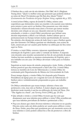 Lição 35

O Senhor deu a cada um de nós talentos. (Ver D&C 46:11.) Brigham
Young disse: “Qual é a melhor coisa que possuem que poderão dedicar
ao reino de Deus? Os talentos que Ele lhes deu. Quais? Todos”.
(Ensinamentos dos Presidentes da Igreja: Brigham Young, capítulo 44, p. 327).
A irmã JoAnn Ottley, esposa de Jerold D. Ottley, relatou uma
experiência que demonstra como seu marido e ela usaram seus talentos
para música e para servir ao Senhor. Eles passaram sua vida inteira
estudando e desenvolvendo esses dons e tiveram que tomar muitas
decisões com relação ao seu uso. Quando estavam na Europa
estudando, o irmão e a irmã Ottley perceberam que tinham uma
decisão importante e difícil a ser tomada. Ambos sabiam que se
permanecessem na Europa teriam muitas oportunidades de sucesso.
No entanto, eles desejavam acima de tudo fazer o que o Senhor queria
que eles fizessem. Os Ottleys queriam ser obedientes, mas acima de
tudo, ansiavam por ser usados pelo Senhor na edificação do Seu reino
aqui na Terra.
O irmão e a irmã Ottley oraram e jejuaram repetidamente pela
orientação do Espírito e para saber a vontade do Senhor. A resposta
veio durante uma reunião sacramental no fim de um período de jejum.
Ambos haviam recebido os mesmos ensinamentos do Espírito: que o
seu trabalho era em casa. Os Ottleys deveriam voltar para os Estados
Unidos.
Seguiram-se mais meses de estudo, preparação e teste. Então, o Senhor
tornou possível que eles retornassem a Salt Lake City. A irmã Ottley
tornou-se membro do Coro do Tabernáculo e o irmão Ottley foi
contratado pelo Departamento de Música da Universidade de Utah.
Pouco tempo depois, o irmão Ottley foi chamado pela Primeira
Presidência da Igreja para ser o regente do Coro do Tabernáculo. O
Senhor esteve verdadeiramente preparando-os para um trabalho
especial.
Os Ottleys entenderam que nosso tempo, talentos e bens não
pertencem a nós, mas sim ao Senhor. A maior alegria que podemos
desfrutar neste mundo é usá-los na edificação do reino de Deus. (Ver
“The Apples in a Seed”, em Turning Points [1981], pp. 23–29.)
• Que atitude o irmão e a irmã Ottley tiveram que fez com que
  desejassem usar seus talentos para edificar o reino? (Eles acreditavam
  que seus talentos provinham do Senhor e pertenciam a Ele.)
• Peça aos alunos que citem diversos talentos e relacione-os no quadro.
  Discuta como cada um deles poderia ser usado para edificar o reino
  de Deus. Então, peça-lhes que ponderem por um momento acerca de
  seus talentos e como podem utilizá-los a fim de promover a obra do
  Senhor.


292
 