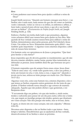 Lição 35

Bens
• Como podemos usar nossos bens para ajudar a edificar o reino de
  Deus?
Joseph Smith escreveu: “Quando um homem consagra seus bens (...) ao
Senhor, não é nada mais, nada menos do que dar de comer ao faminto,
vestir o desnudo, visitar as viúvas e os órfãos, os enfermos e aflitos, e
fazer todo o possível para aliviar suas dores; e que ele e sua família
sirvam ao Senhor”. (Ensinamentos do Profeta Joseph Smith, sel. Joseph
Fielding Smith, p. 124).
Embora o Senhor nos tenha dado tudo o que possuímos, algumas
vezes achamos difícil usar nossos bens para ajudar na Sua obra. Mas
quando de boa vontade usamos nossos bens para edificar o reino do
Senhor, demonstramos amor pelas pessoas, pelo Pai Celestial e Jesus
Cristo. Um relato no Novo Testamento demonstra quão difícil – mas
também quão importante – é algumas vezes estarmos dispostos a abrir
mão de nossos bens terrenos:
Um homem certa vez aproximou-se de Jesus e perguntou: “Que farei
para herdar a vida eterna?”
Jesus respondeu que ele deveria guardar os mandamentos: que ele não
deveria cometer adultério, matar, furtar, prestar falso testemunho ou
defraudar as pessoas. Jesus também disse-lhe que honrasse seu pai e
sua mãe.
O homem respondeu que ele sempre fizera essas coisas. Jesus disse:
“Falta-te uma coisa: vai, vende tudo quanto tens, e dá-o aos pobres, e
terás um tesouro no céu; e vem, toma a cruz, e segue-me”. Quando o
jovem ouviu isso, retirou-se triste porque era muito rico. (Ver Marcos
10:17–22.)
Algumas vezes nós, como esse homem rico, estamos dispostos a dar o
que temos ao Senhor, enquanto outros gostariam de dar mais do que
podem. O Senhor entende nossa situação e age conosco de maneira
adequada. Àqueles que não podem ofertar o que gostariam, o rei
Benjamim disse:
“E novamente digo aos pobres, vós que não tendes e, ainda assim,
tendes o suficiente para passar de um dia para outro; refiro-me a todos
vós, que negais ao mendigo porque não tendes; quisera que dissésseis
em vosso coração: Não dou porque não tenho, mas se tivesse, daria.
E agora, se dizeis isto em vosso coração, não sois culpados.” (Mosias
4:24–25).
Devemos estar dispostos a dar ao Senhor tudo o que temos – bens,
tempo e talentos. Descobriremos que ao ajudarmos de boa vontade,
desenvolveremos fé no Senhor e amor ao próximo.


                                                                     293
 