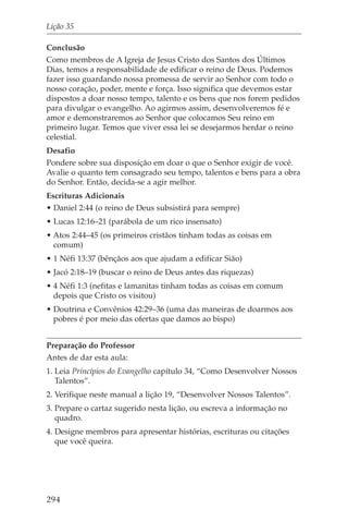 Lição 35

Conclusão
Como membros de A Igreja de Jesus Cristo dos Santos dos Últimos
Dias, temos a responsabilidade de edificar o reino de Deus. Podemos
fazer isso guardando nossa promessa de servir ao Senhor com todo o
nosso coração, poder, mente e força. Isso significa que devemos estar
dispostos a doar nosso tempo, talento e os bens que nos forem pedidos
para divulgar o evangelho. Ao agirmos assim, desenvolveremos fé e
amor e demonstraremos ao Senhor que colocamos Seu reino em
primeiro lugar. Temos que viver essa lei se desejarmos herdar o reino
celestial.
Desafio
Pondere sobre sua disposição em doar o que o Senhor exigir de você.
Avalie o quanto tem consagrado seu tempo, talentos e bens para a obra
do Senhor. Então, decida-se a agir melhor.
Escrituras Adicionais
• Daniel 2:44 (o reino de Deus subsistirá para sempre)
• Lucas 12:16–21 (parábola de um rico insensato)
• Atos 2:44–45 (os primeiros cristãos tinham todas as coisas em
  comum)
• 1 Néfi 13:37 (bênçãos aos que ajudam a edificar Sião)
• Jacó 2:18–19 (buscar o reino de Deus antes das riquezas)
• 4 Néfi 1:3 (nefitas e lamanitas tinham todas as coisas em comum
  depois que Cristo os visitou)
• Doutrina e Convênios 42:29–36 (uma das maneiras de doarmos aos
  pobres é por meio das ofertas que damos ao bispo)


Preparação do Professor
Antes de dar esta aula:
1. Leia Princípios do Evangelho capítulo 34, “Como Desenvolver Nossos
   Talentos”.
2. Verifique neste manual a lição 19, “Desenvolver Nossos Talentos”.
3. Prepare o cartaz sugerido nesta lição, ou escreva a informação no
   quadro.
4. Designe membros para apresentar histórias, escrituras ou citações
   que você queira.




294
 