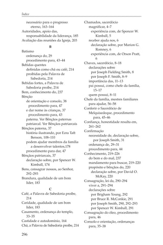 Índice

  necessário para o progresso             Chamados, sacerdócio
      eterno, 163–164                       magnificar, 4–7
Autoridades, apoio das,                       experiência com, de Spencer W.
  responsabilidade da liderança, 185             Kimball, 5
Avaliação das reuniões da Igreja, 203       receber ajuda nos, 6
                                              declaração sobre, por Marion G.
                    B
                                                 Romney, 6
Batismo
                                              experiência com, de Orson Pratt,
   ordenança do, 29
                                                 6
   procedimento para, 43–44
                                          Chaves, sacerdócio, 8–18
Bebidas quentes
                                            declarações sobre
   definidas como chá ou café, 214
                                              por Joseph Fielding Smith, 8
   proibidas pela Palavra de
                                              por Joseph F. Smith, 8–9
      Sabedoria, 214
                                            importância das, 11–13
Bebidas fortes, a Palavra de
                                            pai possui, como chefe da família,
   Sabedoria proíbe, 214
                                                15–17
Bem, conhecimento do, 237
                                            quem possui, 8–11
Bênção
                                          Chefe da família, mestres familiares
   de orientação e consolo, 38
                                            para ajudar, 56–58
     procedimento para, 47
                                          Conferir o Sacerdócio de
   e dar nome às crianças, 37
                                            Melquisedeque, procedimento
     procedimento para, 43
                                                para, 45–46
   paterna. Ver Bênçãos paternas
                                          Confiança, honestidade resulta em,
   patriarcal. Ver Bênçãos patriarcais
                                            261–262
Bênçãos paterna, 37
                                          Confirmação
   história ilustrando, por Ezra Taft
                                            necessidade de, declaração sobre,
      Benson, 108–110
                                                por Joseph Smith, 31
   podem ajudar membros da família
                                            ordenança de, 29–31
      a desenvolver talentos,178
                                            procedimento para, 44
   procedimento para dar, 47
                                          Conhecimento, 219–226
Bênçãos patriarcais, 37
                                            do bem e do mal, 237
   declaração sobre, por Spencer W.
                                            mandamento para buscar, 219–220
      Kimball, 174
                                            propósito e bênçãos do, 220
Bens, consagrar nossos, ao Senhor,
                                              declaração sobre, por David O.
   292–293
                                                 McKay, 220
Brandura, qualidade de um bom
                                          Consagração, lei da, 290–294
   líder, 183
                                            viver a, 291–294
                   C                        declarações sobre
Café, a Palavra de Sabedoria proíbe,          por Brigham Young, 292
  214                                         por Bruce R. McConkie, 291
Caridade, qualidade de um bom                 por Joseph Smith, 290, 292–293
  líder, 183                                  por Spencer W. Kimball, 291
Casamento, ordenança do templo,           Consagração do óleo, procedimento
  33–35                                     para, 46
Castidade e autodomínio, 164              Consolo e orientação, ordenanças
Chá, a Palavra de Sabedoria proíbe, 214     para, 35–38

296
 