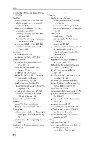 Índice

Escola, importância de freqüentar a,                          F
   220–221                                Família
Escolhas                                     ajudar os membros da
   conseqüências de fazer, 239–242             declaração sobre, por Marvin J.
     declaração sobre, por James E.                Asthon, 64
         Faust, 240                            desenvolver talentos, 176–178
   liberdade para fazer, 237–239               receber as ordenanças do templo,
     e autodomínio, 164                            68–69
     declaração sobre, por David O.          atividades
         McKay, 243                            planejamento, 127–128
     história ilustrando, por Spencer          fortalecimento dos familiares,
         W. Kimball, 239                           128–129
   responsabilidade pelas, 242–243             que unem, 125–127
     declaração sobre, por Joseph F.         divertirem-se juntos como, 123–130
         Smith, 242                            importância da, história
Escrituras                                         ilustrando, por Marion D.
   e autodomínio, 166                              Hanks, 123
   e edificar em Cristo, 233–234             conselho, 114
Espírito Santo                               Espírito Santo pode orientar e
   como famílias são abençoadas                  abençoar, 106–110
       pelo, 108–110                         falha com, declaração sobre, por
   dom do, procedimento para                     David O. McKay, 106
       conferir, 29, 44                      fortalecida pelas atividades,
   e edificar em Cristo, 231                     128–129
   importância de ouvir o, história          fortalecimento, por meio da noite
       ilustrando, por Bruce                     familiar, 112–122
       R.McConkie, 105–106                   história. Ver Templo, trabalho
   pode orientar a família, 106              importância da, declaração sobre,
     história ilustrando, por Henry B.           por N. Eldon Tanner, 106
         Eyring, 106                         liderança da, 105–111
   seguir a orientação do, 107–108           ordenanças do templo para, 68–73
     declaração sobre, por Joseph            pai deve atender às necessidades
         Fielding Smith, 108                     da, 101–102
Espírito. Ver Espírito Santo                 planejamento de atividades para,
Espiritual                                       127–128
   dons. Ver Dons espirituais                preparar nossa, 61–65
   força e auto-suficiência 62–64            selecionar metas para, 154–157
Evangelho                                    trabalhar juntos como, 131–138.
   atitude com relação ao, declaração            Ver também Trabalho
       sobre, por Gordon B. Hinckley,        união, recompensa de se fazer
       84                                        uma horta, 139
   ensinar aos filhos os princípios do,   Filhos
       168                                   autodomínio, 166–169
Exaltação, ordenanças necessárias a,         dar responsabilidade aos, 168–169
   27–35, 68                                   declarações sobre
                                                 por F. Enzio Busche, 168

298
 