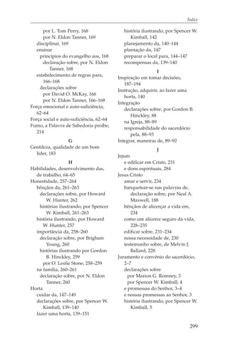 Índice

      por L. Tom Perry, 168                 história ilustrando, por Spencer W.
      por N. Eldon Tanner, 169                 Kimball, 142
   disciplinar, 169                         planejamento da, 140–144
   ensinar                                  plantação da, 147
    princípios do evangelho aos, 168        preparar o local para, 144–147
      declaração sobre, por N. Eldon        recompensas da, 139–140
         Tanner, 168
                                                             I
   estabelecimento de regras para,
                                         Inspiração em tomar decisões,
      166–168
                                            187–194
    declarações sobre
                                         Instrução, adquirir, ao fazer uma
      por David O. McKay, 166
                                            horta, 140
      por N. Eldon Tanner, 166–168
                                         Integração
Força emocional e auto-suficiência,
                                            declarações sobre, por Gordon B.
   62–64
                                               Hinckley, 88
Força social e auto-suficiência, 62–64
                                            na Igreja, 88–89
Fumo, a Palavra de Sabedoria proíbe,
                                            responsabilidade do sacerdócio
   214
                                               pela, 88–93
                  G                      Integrar, maneiras de, 89–92
Gentileza, qualidade de um bom
                                                             J
  líder, 183
                                         Jejum
                   H                        e edificar em Cristo, 231
Habilidades, desenvolvimento das,           e dons espirituais, 284
  de trabalho, 64–65                     Jesus Cristo
Honestidade, 257–264                        amar e servir, 234
  bênçãos da, 261–263                       banquetear-se nas palavras de,
    declarações sobre, por Howard              declaração sobre, por Neal A.
       W. Hunter, 262                          Maxwell, 188
    histórias ilustrando, por Spencer       bênçãos de alicerçar a vida em,
       W. Kimball, 261–263                     234
  história ilustrando, por Howard           como um alicerce seguro da vida,
      W. Hunter, 257                           228–235
  importância da, 258–260                   edificar sobre, 231–234
    declaração sobre, por Brigham           nossa necessidade de, 230
       Young, 260                           testemunho sobre, de Melvin J.
    histórias ilustrando por Gordon            Ballard, 228
       B. Hinckley, 259                  Juramento e convênio do sacerdócio,
      por O. Leslie Stone, 258–259          2–7
  na família, 260–261                       declarações sobre
    declaração sobre, por N. Eldon            por Marion G. Romney, 3
       Tanner, 260                            por Spencer W. Kimball, 4
Horta                                       e promessas do Senhor, 3–4
  cuidar da, 147–149                        e nossas promessas ao Senhor, 3
  declarações sobre, por Spencer W.         história ilustrando, por Spencer W.
      Kimball, 139–140                         Kimball, 5
  fazer uma horta, 139–151

                                                                           299
 