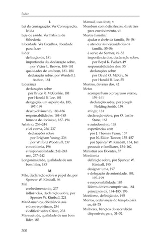Índice

                    L                   Manual, uso deste, v
Lei da consagração. Ver Consagração,    Membros com deficiências, diretrizes
   lei da                                 para envolvimento, vii
Leis de saúde. Ver Palavra de           Mestre Familiar
   Sabedoria                              ajudar o chefe da família, 56–58
Liberdade. Ver Escolhas, liberdade        e atender às necessidades da
   para fazer                                família, 55–56
Líder                                     é servo do Senhor, 49–55
   definição de, 181                      importância dos, declaração sobre,
   importância do, declaração sobre,         por Boyd K. Packer, 49
       por Victor L. Brown, 180–181       responsabilidades dos, 55
   qualidades de um bom, 181–184            declarações sobre
     declaração sobre, por Wendell J.        por David O. McKay, 56
         Asthon, 184                         por Harold B. Lee, 55
Liderança                               Mestres, deveres dos, 42
   declarações sobre                    Metas
     por Bruce R. McConkie, 181           acompanham o progresso eterno,
     por Harold B. Lee, 181                  159–161
   delegação, um aspecto da, 185,           declaração sobre, por Joseph
       197–199                                 Fielding Smith, 159
   desenvolvimento, 180–186               atingir, 161
   responsabilidades, 184–185             declaração sobre, por O. Leslie
   tomada de decisão e, 187–194              Stone, 162
Arbítrio, 236–244                         e autodomínio, 165
   e lei eterna, 236–237                  experiências com
     declarações sobre                      por J. Thomas Fyans, 157
       por Brigham Young, 236               por N. Eldon Tanner, 155–157
       por Wilford Woodruff, 237            por Spencer W. Kimball, 154, 161
   e mordomia, 196                        pessoais e familiares, 154–162
   e responsabilidade, 242–243          Ministrar aos Doentes, 37
   uso, 237–242                         Mordomia
Longanimidade, qualidade de um            definição sobre, por Spencer W.
   bom líder, 183                            Kimball, 195
                                          designar uma, 197
                  M
                                          e delegação de autoridade, 184,
Mãe, declaração sobre o papel de, por
                                             197–199
  Spencer W. Kimball, 96
                                          e responsabilidade, 185
Mal
                                          líderes devem cumprir sua, 184
  conhecimento do, 237
                                          princípios da, 184–185, 196
  influências, declaração sobre, por
                                        Mordomo, definição de, 195
     Spencer W. Kimball, 221
                                        Mortos, ordenanças do templo para
Mandamentos, obediência aos
                                          os, 68–78
  e dons espirituais, 284
                                        Mulheres, bênçãos do sacerdócio
  e edificar sobre Cristo, 233
                                          disponíveis para, 31–32
Mansuetude, qualidade de um bom
  líder, 183


300
 