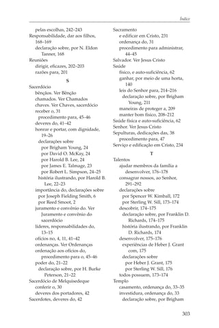 Índice

  pelas escolhas, 242–243                 Sacramento
Responsabilidade, dar aos filhos,            e edificar em Cristo, 231
  168–169                                    ordenança do, 31
  declaração sobre, por N. Eldon             procedimento para administrar,
     Tanner, 168                                 44–45
Reuniões                                  Salvador. Ver Jesus Cristo
  dirigir, eficazes, 202–203              Saúde
  razões para, 201                           físico, e auto-suficiência, 62
                                             ganhar, por meio de uma horta,
                    S
                                                 140
Sacerdócio
                                             leis do Senhor para, 214–216
   bênçãos. Ver Bênção
                                               declaração sobre, por Brigham
   chamados. Ver Chamados
                                                  Young, 211
   chaves. Ver Chaves, sacerdócio
                                             maneiras de proteger a, 209
   receber o, 31
                                             manter bom físico, 208–212
     procedimento para, 45–46
                                          Saúde física e auto-suficiência, 62
   deveres do, 41–42
                                          Senhor. Ver Jesus Cristo
   honrar e portar, com dignidade,
                                          Sepulturas, dedicações das, 38
      19–26
                                             procedimento para, 47
     declarações sobre
                                          Serviço e edificação em Cristo, 234
      por Brigham Young, 24
      por David O. McKay, 24                                  T
      por Harold B. Lee, 24               Talentos
      por James E. Talmage, 23               ajudar membros da família a
      por Robert L. Simpson, 24–25              desenvolver, 176–178
     história ilustrando, por Harold B.      consagrar nossos, ao Senhor,
        Lee, 22–23                              291–292
   importância do, declarações sobre         declarações sobre
     por Joseph Fielding Smith, 6              por Spencer W. Kimball, 172
     por Reed Smoot, 2                         por Sterling W. Sill, 173–174
   juramento e convênio do. Ver              descobrir, 174–175
      Juramento e convênio do                  declaração sobre, por Franklin D.
      sacerdócio                                  Richards, 174–175
   líderes, responsabilidades do,              história ilustrando, por Franklin
      13–15                                       D. Richards, 174
   ofícios no, 4, 11, 41–42                  desenvolver, 175–176
   ordenanças. Ver Ordenanças                  experiências de Heber J. Grant
   ordenação aos ofícios do,                      com, 175
      procedimento para o, 45–46               declarações sobre
   poder do, 21–22                              por Heber J. Grant, 175
     declaração sobre, por H. Burke             por Sterling W. Sill, 176
        Peterson, 21–22                      todos possuem, 173–174
Sacerdócio de Melquisedeque               Templo
   conferir o, 30                            casamento, ordenança do, 33–35
   deveres dos portadores, 42                investidura, ordenança do, 33
Sacerdotes, deveres do, 42                     declaração sobre, por Brigham


                                                                            303
 