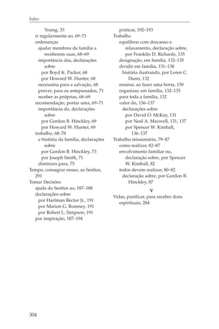 Índice

       Young, 33                            praticar, 192–193
  ir regularmente ao, 69–71              Trabalho
  ordenanças                                equilibrar com descanso e
    ajudar membros da família a                relaxamento, declaração sobre,
       receberem suas, 68–69                   por Franklin D. Richards, 135
    importância das, declarações            designação, em família, 132–135
       sobre                                dividir em família, 131–138
      por Boyd K. Packer, 68                  história ilustrando, por Loren C.
      por Howard W. Hunter, 68                   Dunn, 132
    necessária para a salvação, 68          ensinar, ao fazer uma horta, 139
    prover, para os antepassados, 71        organizar, em família, 132–135
    receber as próprias, 68–69              para toda a família, 132
  recomendação, portar uma, 69–71           valor do, 136–137
    importância do, declarações               declarações sobre
       sobre                                   por David O. McKay, 131
      por Gordon B. Hinckley, 69               por Neal A. Maxwell, 131, 137
      por Howard W. Hunter, 69                 por Spencer W. Kimball,
  trabalho, 68–78                                  136–137
    e história da família, declarações   Trabalho missionário, 79–87
       sobre                                como realizar, 82–87
      por Gordon B. Hinckley, 73            envolvimento familiar no,
      por Joseph Smith, 71                     declaração sobre, por Spencer
    diretrizes para, 75                        W. Kimball, 82
Tempo, consagrar nosso, ao Senhor,          todos devem realizar, 80–82
  291                                         declaração sobre, por Gordon B.
Tomar Decisões                                   Hinckley, 87
  ajuda do Senhor ao, 187–188
                                                             V
  declarações sobre
                                         Vidas, purificar, para receber dons
    por Hartman Rector Jr., 191
                                            espirituais, 284
    por Marion G. Romney, 191
    por Robert L. Simpson, 191
  por inspiração, 187–194




304
 