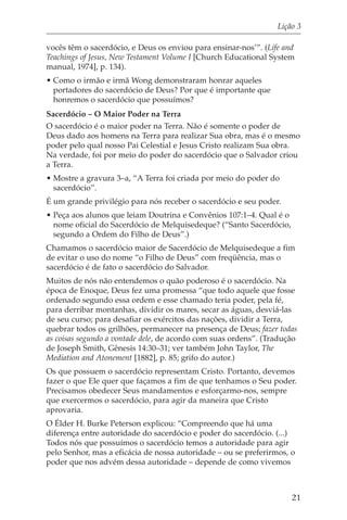 Lição 3

vocês têm o sacerdócio, e Deus os enviou para ensinar-nos’”. (Life and
Teachings of Jesus, New Testament Volume I [Church Educational System
manual, 1974], p. 134).
• Como o irmão e irmã Wong demonstraram honrar aqueles
  portadores do sacerdócio de Deus? Por que é importante que
  honremos o sacerdócio que possuímos?
Sacerdócio – O Maior Poder na Terra
O sacerdócio é o maior poder na Terra. Não é somente o poder de
Deus dado aos homens na Terra para realizar Sua obra, mas é o mesmo
poder pelo qual nosso Pai Celestial e Jesus Cristo realizam Sua obra.
Na verdade, foi por meio do poder do sacerdócio que o Salvador criou
a Terra.
• Mostre a gravura 3–a, “A Terra foi criada por meio do poder do
  sacerdócio”.
É um grande privilégio para nós receber o sacerdócio e seu poder.
• Peça aos alunos que leiam Doutrina e Convênios 107:1–4. Qual é o
  nome oficial do Sacerdócio de Melquisedeque? (“Santo Sacerdócio,
  segundo a Ordem do Filho de Deus”.)
Chamamos o sacerdócio maior de Sacerdócio de Melquisedeque a fim
de evitar o uso do nome “o Filho de Deus” com freqüência, mas o
sacerdócio é de fato o sacerdócio do Salvador.
Muitos de nós não entendemos o quão poderoso é o sacerdócio. Na
época de Enoque, Deus fez uma promessa “que todo aquele que fosse
ordenado segundo essa ordem e esse chamado teria poder, pela fé,
para derribar montanhas, dividir os mares, secar as águas, desviá-las
de seu curso; para desafiar os exércitos das nações, dividir a Terra,
quebrar todos os grilhões, permanecer na presença de Deus; fazer todas
as coisas segundo a vontade dele, de acordo com suas ordens”. (Tradução
de Joseph Smith, Gênesis 14:30–31; ver também John Taylor, The
Mediation and Atonement [1882], p. 85; grifo do autor.)
Os que possuem o sacerdócio representam Cristo. Portanto, devemos
fazer o que Ele quer que façamos a fim de que tenhamos o Seu poder.
Precisamos obedecer Seus mandamentos e esforçarmo-nos, sempre
que exercermos o sacerdócio, para agir da maneira que Cristo
aprovaria.
O Élder H. Burke Peterson explicou: “Compreendo que há uma
diferença entre autoridade do sacerdócio e poder do sacerdócio. (...)
Todos nós que possuímos o sacerdócio temos a autoridade para agir
pelo Senhor, mas a eficácia de nossa autoridade – ou se preferirmos, o
poder que nos advém dessa autoridade – depende de como vivemos



                                                                     21
 