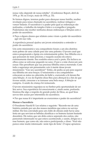 Lição 3

nossa vida; depende de nossa retidão”. (Conference Report, abril de
1976, p. 50; ou Ensign, maio de 1976, p. 33).
Se formos dignos, teremos poder para abençoar nossa família, receber
revelação para nosso chamado no sacerdócio, realizar milagres e
vencer Satanás. O sacerdócio é o poder pelo qual as ordenanças são
realizadas, o trabalho do templo é feito e o evangelho é pregado.
Poderíamos não receber nenhuma dessas ordenanças e bênçãos sem o
poder do sacerdócio.
• Peça a alguns alunos que relatem como viram o poder do sacerdócio
  agir em sua vida.
A experiência pessoal ajudou um jovem missionário a entender o
poder do sacerdócio:
Um certo missionário e seu companheiro foram a um dos distritos
mais pobres de uma cidade para dar uma palestra. O jovem casal que
estava pesquisando a Igreja era extremamente pobre. Sua filhinha era o
que possuíam de mais precioso, e naquela ocasião ela estava
extremamente doente. Seu rostinho estava azul e preto. Ela fechava os
olhos como se estivesse pegando no sono. O pai e a mãe choravam sem
cessar. Eles percebiam que sua preciosa filhinha estava morrendo. Com
toda a segurança um pensamento veio à mente desse jovem
missionário: “Use seu sacerdócio!” Então, ele pediu ao pai para segurar
sua filhinha em seus braços. O missionário e seu companheiro
colocaram as mãos na cabecinha do bebê e, exercendo a fé deram-lhe
uma bênção. A voz do Espírito disse-lhes para abençoá-la a fim de que
tivesse saúde, crescesse e se tornasse uma bela moça. A bênção se
cumpriu. A saúde da criança foi restaurada.
O jovem missionário regozijou-se no Senhor pela oportunidade de ser
Seu servo. Sua experiência foi emocionante e, ainda assim, profunda.
Ensinou-lhe algo a respeito do grande poder de Deus, ao qual Seus
servos têm acesso por intermédio do sacerdócio.
• Por que nossa fé é importante ao exercermos o poder do sacerdócio?
Honrar o Sacerdócio
O Presidente Harold B. Lee relatou o seguinte: “Recordo-me de uma
história contada por um dos nossos membros que estava no serviço
militar. Ele fora convidado para um clube de oficiais onde havia uma
festa em que serviam-se bebidas alcoólicas e os homens faziam bastante
desordem. Ele notou que um deles estava separado dos outros, não
parecendo interessado no que estava acontecendo, e assim, dirigiu-se a
esse homem, que como ele, não estava participando, e disse: ‘Você não
parece estar muito interessado neste tipo de festa’. O rapaz aprumou-




22
 
