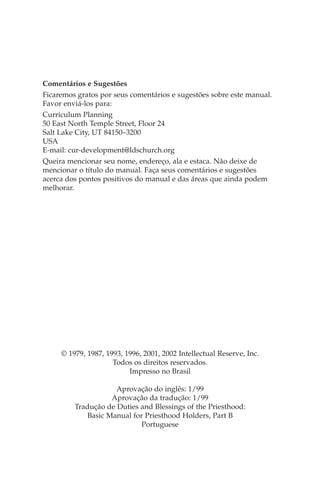 Comentários e Sugestões
Ficaremos gratos por seus comentários e sugestões sobre este manual.
Favor enviá-los para:
Curriculum Planning
50 East North Temple Street, Floor 24
Salt Lake City, UT 84150–3200
USA
E-mail: cur-development@ldschurch.org
Queira mencionar seu nome, endereço, ala e estaca. Não deixe de
mencionar o título do manual. Faça seus comentários e sugestões
acerca dos pontos positivos do manual e das áreas que ainda podem
melhorar.




     © 1979, 1987, 1993, 1996, 2001, 2002 Intellectual Reserve, Inc.
                     Todos os direitos reservados.
                          Impresso no Brasil

                     Aprovação do inglês: 1/99
                   Aprovação da tradução: 1/99
         Tradução de Duties and Blessings of the Priesthood:
            Basic Manual for Priesthood Holders, Part B
                            Portuguese
 