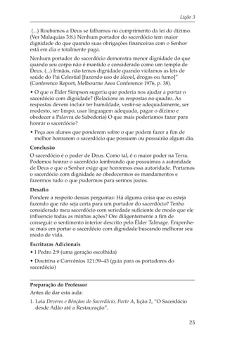 Lição 3

 (...) Roubamos a Deus se falhamos no cumprimento da lei do dízimo.
(Ver Malaquias 3:8.) Nenhum portador do sacerdócio tem maior
dignidade do que quando suas obrigações financeiras com o Senhor
está em dia e totalmente paga.
Nenhum portador do sacerdócio demonstra menor dignidade do que
quando seu corpo não é mantido e considerado como um templo de
Deus. (...) Irmãos, não temos dignidade quando violamos as leis de
saúde do Pai Celestial [fazendo uso de álcool, drogas ou fumo]”
(Conference Report, Melbourne Area Conference 1976, p. 38).
• O que o Élder Simpson sugeriu que poderia nos ajudar a portar o
sacerdócio com dignidade? (Relacione as respostas no quadro. As
respostas devem incluir ter humildade, vestir-se adequadamente, ser
modesto, ser limpo, usar linguagem adequada, pagar o dízimo e
obedecer a Palavra de Sabedoria) O que mais poderíamos fazer para
honrar o sacerdócio?
• Peça aos alunos que ponderem sobre o que podem fazer a fim de
  melhor honrarem o sacerdócio que possuem ou possuirão algum dia.
Conclusão
O sacerdócio é o poder de Deus. Como tal, é o maior poder na Terra.
Podemos honrar o sacerdócio lembrando que possuímos a autoridade
de Deus e que o Senhor exige que honremos essa autoridade. Portamos
o sacerdócio com dignidade ao obedecermos os mandamentos e
fazermos tudo o que pudermos para sermos justos.
Desafio
Pondere a respeito dessas perguntas: Há alguma coisa que eu esteja
fazendo que não seja certa para um portador do sacerdócio? Tenho
considerado meu sacerdócio com seriedade suficiente de modo que ele
influencie todas as minhas ações? Ore diligentemente a fim de
conseguir o sentimento interior descrito pelo Élder Talmage. Empenhe-
se mais em portar o sacerdócio com dignidade buscando melhorar seu
modo de vida.
Escrituras Adicionais
• I Pedro 2:9 (uma geração escolhida)
• Doutrina e Convênios 121:39–43 (guia para os portadores do
sacerdócio)


Preparação do Professor
Antes de dar esta aula:
1. Leia Deveres e Bênçãos do Sacerdócio, Parte A, lição 2, “O Sacerdócio
   desde Adão até a Restauração”.

                                                                           25
 