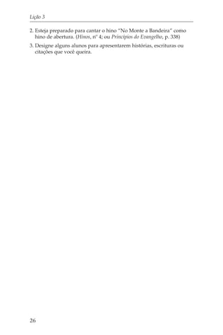 Lição 3

2. Esteja preparado para cantar o hino “No Monte a Bandeira” como
   hino de abertura. (Hinos, nº 4; ou Princípios do Evangelho, p. 338)
3. Designe alguns alunos para apresentarem histórias, escrituras ou
   citações que você queira.




26
 
