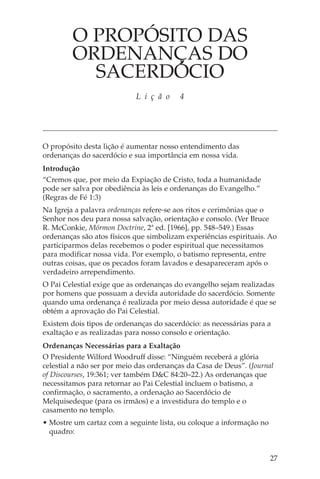 O PROPÓSITO DAS
         ORDENANÇAS DO
           SACERDÓCIO
                            L i ç ã o    4




O propósito desta lição é aumentar nosso entendimento das
ordenanças do sacerdócio e sua importância em nossa vida.
Introdução
“Cremos que, por meio da Expiação de Cristo, toda a humanidade
pode ser salva por obediência às leis e ordenanças do Evangelho.”
(Regras de Fé 1:3)
Na Igreja a palavra ordenanças refere-se aos ritos e cerimônias que o
Senhor nos deu para nossa salvação, orientação e consolo. (Ver Bruce
R. McConkie, Mórmon Doctrine, 2ª ed. [1966], pp. 548–549.) Essas
ordenanças são atos físicos que simbolizam experiências espirituais. Ao
participarmos delas recebemos o poder espiritual que necessitamos
para modificar nossa vida. Por exemplo, o batismo representa, entre
outras coisas, que os pecados foram lavados e desapareceram após o
verdadeiro arrependimento.
O Pai Celestial exige que as ordenanças do evangelho sejam realizadas
por homens que possuam a devida autoridade do sacerdócio. Somente
quando uma ordenança é realizada por meio dessa autoridade é que se
obtém a aprovação do Pai Celestial.
Existem dois tipos de ordenanças do sacerdócio: as necessárias para a
exaltação e as realizadas para nosso consolo e orientação.
Ordenanças Necessárias para a Exaltação
O Presidente Wilford Woodruff disse: “Ninguém receberá a glória
celestial a não ser por meio das ordenanças da Casa de Deus”. (Journal
of Discourses, 19:361; ver também D&C 84:20–22.) As ordenanças que
necessitamos para retornar ao Pai Celestial incluem o batismo, a
confirmação, o sacramento, a ordenação ao Sacerdócio de
Melquisedeque (para os irmãos) e a investidura do templo e o
casamento no templo.
• Mostre um cartaz com a seguinte lista, ou coloque a informação no
  quadro:


                                                                      27
 