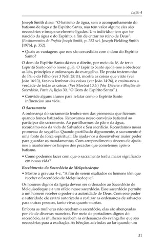 Lição 4

Joseph Smith disse: “O batismo de água, sem o acompanhamento do
batismo de fogo e do Espírito Santo, não tem valor algum; eles são
necessários e inseparavelmente ligados. Um indivíduo tem que ter
nascido da água e do Espírito, a fim de entrar no reino de Deus”.
(Ensinamentos do Profeta Joseph Smith, p. 352 sel. Joseph Fielding Smith
[1976], p. 352).
• Quais as vantagens que nos são concedidas com o dom do Espírito
  Santo?
O dom do Espírito Santo dá-nos o direito, por meio da fé, de ter o
Espírito Santo como nosso guia. O Espírito Santo ajuda-nos a obedecer
as leis, princípios e ordenanças do evangelho. Ele presta testemunho
do Pai e do Filho (ver 3 Néfi 28:11), mostra as coisas que virão (ver
João 16:13), faz-nos lembrar das coisas (ver João 14:26), e ensina-nos a
verdade de todas as coisas. (Ver Morôni 10:5.) (Ver Deveres e Bênçãos do
Sacerdócio, Parte A, lição 30, “O Dom do Espírito Santo”.)
• Convide alguns alunos para relatar como o Espírito Santo
  influenciou sua vida.
O Sacramento
A ordenança do sacramento lembra-nos das promessas que fizemos
quando fomos batizados. Renovamos nosso convênio batismal ao
participar do sacramento. Ao partilharmos do pão e da água,
recordamo-nos da vida do Salvador e Seu sacrifício. Recordamos nossa
promessa de segui-Lo. Quando partilhado dignamente, o sacramento é
uma fonte de força espiritual. Ele ajuda-nos a desenvolver maior poder
para guardar os mandamentos. Com arrependimento sincero ele ajuda-
nos a mantermo-nos limpos dos pecados que cometemos após o
batismo.
• Como podemos fazer com que o sacramento tenha maior significado
  em nossa vida?
Recebimento do Sacerdócio de Melquisedeque
• Mostre a gravura 4–c, “A fim de serem exaltados os homens têm que
  receber o Sacerdócio de Melquisedeque”.
Os homens dignos da Igreja devem ser ordenados ao Sacerdócio de
Melquisedeque e a um ofício nesse sacerdócio. Esse sacerdócio permite
a um homem receber o poder e a autoridade de Deus. Com esse poder
e autoridade ele estará autorizado a realizar as ordenanças de salvação
para outras pessoas, tanto vivas quanto mortas.
Embora as mulheres não recebam o sacerdócio, elas são abençoadas
por ele de diversas maneiras. Por meio de portadores dignos do
sacerdócio, as mulheres recebem as ordenanças do evangelho que são
necessárias para a exaltação. As bênçãos advindas ao lar quando um


                                                                       31
 