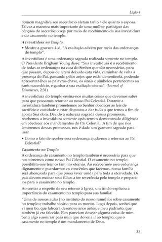 Lição 4

homem magnifica seu sacerdócio afetam tanto a ele quanto a esposa.
Talvez a maneira mais importante de uma mulher participar das
bênçãos do sacerdócio seja por meio do recebimento da sua investidura
e do casamento no templo.
A Investidura no Templo
• Mostre a gravura 4–d, “A exaltação advém por meio das ordenanças
  do templo”.
A investidura é uma ordenança sagrada realizada somente no templo.
O Presidente Brigham Young disse: “Sua investidura é o recebimento
de todas as ordenanças na casa do Senhor que são necessárias, para
que possam, depois de terem deixado esta vida, caminhar de volta à
presença do Pai, passando pelos anjos que estão de sentinela, podendo
apresentar-lhes as palavras-chave, os sinais e símbolos pertencentes ao
santo sacerdócio, e ganhar a sua exaltação eterna”. (Journal of
Discourses, 2:31)
A investidura do templo ensina-nos muitas coisas que devemos saber
para que possamos retornar ao nosso Pai Celestial. Durante a
investidura também prometemos ao Senhor obedecer as leis de
sacrifício e castidade e estar dispostos a dar tudo o que temos a fim de
apoiar Sua obra. Devido a natureza sagrada dessas promessas,
recebemos a investidura somente após termos demonstrado diligência
em obedecer aos mandamentos do Pai Celestial. A fim de que nos
lembremos dessas promessas, nos é dado um garment sagrado para
usar.
• Como o fato de receber essa ordenança ajuda-nos a retornar ao Pai
  Celestial?
Casamento no Templo
A ordenança do casamento no templo também é necessária para que
nos tornemos como nosso Pai Celestial. O casamento no templo
possibilita-nos termos famílias eternas. Ao recebermos essa ordenança
dignamente e guardarmos os convênios que fazemos, nossa família
será abençoada para que possa viver unida para toda a eternidade. Os
pais devem ensinar seus filhos a ter reverência pelo templo e prepará-
los para o casamento no templo.
Ao contar a respeito de seu retorno à Igreja, um irmão explicou a
importância do casamento no templo para sua família:
“Uma de nossas aulas [no instituto do nosso ramo] foi sobre casamento
no templo e trabalho vicário para os mortos. Logo depois, sonhei que
vi meu tio, que falecera dezenove anos antes, e meu padrasto, que
também já era falecido. Eles pareciam desejar alguma coisa de mim.
Senti algo sussurrar para mim que deveria ir ao templo, que o
casamento no templo é um mandamento de Deus.

                                                                        33
 