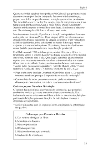 Lição 4

Quando acordei, ajoelhei-me e pedi ao Pai Celestial que permitisse que
fôssemos ao templo. Então, desejando fortalecer minha resolução,
peguei uma folha de papel e escrevi a oração que acabara de oferecer.
‘Pai Celestial’, escrevi, ‘se for Teu desejo, peço-Te que permita-me ir ao
templo com minha esposa, Ceci, e meus filhos, Diego e Adrianita’.
Acordei minha esposa e contei-lhe o que fizera. Ela chorou e abraçou-
me. Ela sabia o quão difícil seria alcançar essa meta.
Morávamos em Ambato, Equador, e o templo mais próximo ficava em
outro país, em Lima, no Peru. Uma viagem até lá envolveria muitos
documentos, trinta e seis horas de viagem de ônibus e um verdadeiro
sacrifício econômico. Seria difícil para os nossos filhos que nunca
viajaram e eram muito inquietos. No entanto, fomos fortalecidos em
nossa decisão quando recebemos nossa bênção patriarcal.
Em 20 de maio de 1987, minha esposa, minha filha, meu filho e eu
finalmente vimos o templo. Lá estava a figura do anjo Morôni em uma
das torres, olhando para o céu. Que alegria sentimos quando minha
esposa e eu recebemos nossa investidura e fomos selados aos nossos
filhos para a eternidade! Assim, realizamos também as ordenanças
vicárias pelos nossos entes-queridos”. (Vicente Munõz Ulloa, “Nosso
Retorno à Atividade Plena”, A Liahona, setembro de 1994, p. 22)
• Peça a um aluno que leia Doutrina e Convênios 131:1–4. De acordo
  com essa escritura, por que é importante ser casado no templo?
• Como o fato de saber que seu casamento pode ser eterno faz
  diferença no casamento e em outros relacionamentos familiares?
Ordenanças para Consolo e Orientação
O Senhor deu-nos muitas ordenanças do sacerdócio, que podemos
receber ou realizar para que tenhamos orientação e consolo. Elas
incluem dar nome e abençoar os filhos, ministrar aos doentes, bênçãos
patriarcais, bênçãos paternas, bênçãos de orientação e consolo, e
dedicação de sepulturas.
• Mostre um cartaz com os seguintes itens, ou relacione a informação
  no quadro:

           Ordenanças para Consolar e Orientar
 1. Dar nome e abençoar os filhos
 2. Ministrar aos doentes
 3. Bênçãos patriarcais
 4. Bênçãos paternas
 5. Bênçãos de orientação e consolo
 6. Dedicação de sepulturas


                                                                       35
 