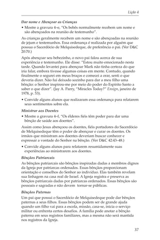 Lição 4

Dar nome e Abençoar as Crianças
• Mostre a gravura 4–e, “Os bebês normalmente recebem um nome e
  são abençoados na reunião de testemunho”.
As crianças geralmente recebem um nome e são abençoadas na reunião
de jejum e testemunhos. Essa ordenança é realizada por alguém que
possua o Sacerdócio de Melquisedeque, de preferência o pai. (Ver D&C
20:70.)
Após abençoar seu bebezinho, o novo pai falou acerca de sua
experiência e testemunho. Ele disse: “Estou muito emocionado nesta
tarde. Quando levantei para abençoar Mark não tinha certeza do que
iria falar, embora tivesse algumas coisas em mente. Contudo, quando
finalmente o segurei em meus braços e comecei a orar, senti o que
deveria dizer. Não fui deixado sozinho para dar a meu filho uma
bênção: o Senhor inspirou-me por meio do poder do Espírito Santo a
saber o que dizer”. (Jay A. Parry, “Miracles Today?” Ensign, janeiro de
1978, p. 53).
• Convide alguns alunos que realizaram essa ordenança para relatarem
  seus sentimentos sobre ela.
Ministrar aos Doentes
• Mostre a gravura 4–f, “Os élderes fiéis têm poder para dar uma
  bênção de saúde aos doentes”.
Assim como Jesus abençoou os doentes, fiéis portadores do Sacerdócio
de Melquisedeque têm o poder de abençoar e curar os doentes. Os
irmãos que ministram aos doentes deveriam buscar conhecer e
expressar a vontade do Senhor na bênção. (Ver D&C 42:43–48.)
• Convide alguns alunos para relatarem resumidamente suas
  experiências ao ministrarem aos doentes.
Bênçãos Patriarcais
As bênçãos patriarcais são bênçãos inspiradas dadas a membros dignos
da Igreja por patriarcas ordenados. Essas bênçãos proporcionam
orientação e conselhos do Senhor ao indivíduo. Elas também revelam
sua linhagem na casa real de Israel. A Igreja registra e preserva as
bênçãos patriarcais dadas por patriarcas ordenados. Essas bênçãos são
pessoais e sagradas e não devem tornar-se públicas.
Bênçãos Paternas
Um pai que possui o Sacerdócio de Melquisedeque pode dar bênçãos
paternas a seus filhos. Essas bênçãos podem ser de grande ajuda
quando um filho vai para a escola, missão, casa-se, inicia o serviço
militar ou enfrenta certos desafios. A família pode anotar a bênção
paterna em seus registros familiares, mas a mesma não será mantida
nos registros da Igreja.

                                                                      37
 
