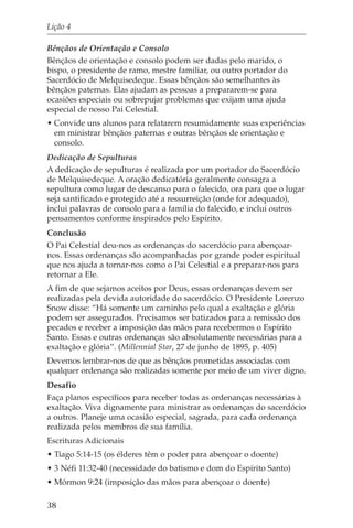 Lição 4

Bênçãos de Orientação e Consolo
Bênçãos de orientação e consolo podem ser dadas pelo marido, o
bispo, o presidente de ramo, mestre familiar, ou outro portador do
Sacerdócio de Melquisedeque. Essas bênçãos são semelhantes às
bênçãos paternas. Elas ajudam as pessoas a prepararem-se para
ocasiões especiais ou sobrepujar problemas que exijam uma ajuda
especial de nosso Pai Celestial.
• Convide uns alunos para relatarem resumidamente suas experiências
  em ministrar bênçãos paternas e outras bênçãos de orientação e
  consolo.
Dedicação de Sepulturas
A dedicação de sepulturas é realizada por um portador do Sacerdócio
de Melquisedeque. A oração dedicatória geralmente consagra a
sepultura como lugar de descanso para o falecido, ora para que o lugar
seja santificado e protegido até a ressurreição (onde for adequado),
inclui palavras de consolo para a família do falecido, e inclui outros
pensamentos conforme inspirados pelo Espírito.
Conclusão
O Pai Celestial deu-nos as ordenanças do sacerdócio para abençoar-
nos. Essas ordenanças são acompanhadas por grande poder espiritual
que nos ajuda a tornar-nos como o Pai Celestial e a preparar-nos para
retornar a Ele.
A fim de que sejamos aceitos por Deus, essas ordenanças devem ser
realizadas pela devida autoridade do sacerdócio. O Presidente Lorenzo
Snow disse: “Há somente um caminho pelo qual a exaltação e glória
podem ser assegurados. Precisamos ser batizados para a remissão dos
pecados e receber a imposição das mãos para recebermos o Espírito
Santo. Essas e outras ordenanças são absolutamente necessárias para a
exaltação e glória”. (Millennial Star, 27 de junho de 1895, p. 405)
Devemos lembrar-nos de que as bênçãos prometidas associadas com
qualquer ordenança são realizadas somente por meio de um viver digno.
Desafio
Faça planos específicos para receber todas as ordenanças necessárias à
exaltação. Viva dignamente para ministrar as ordenanças do sacerdócio
a outros. Planeje uma ocasião especial, sagrada, para cada ordenança
realizada pelos membros de sua família.
Escrituras Adicionais
• Tiago 5:14-15 (os élderes têm o poder para abençoar o doente)
• 3 Néfi 11:32-40 (necessidade do batismo e dom do Espírito Santo)
• Mórmon 9:24 (imposição das mãos para abençoar o doente)

38
 