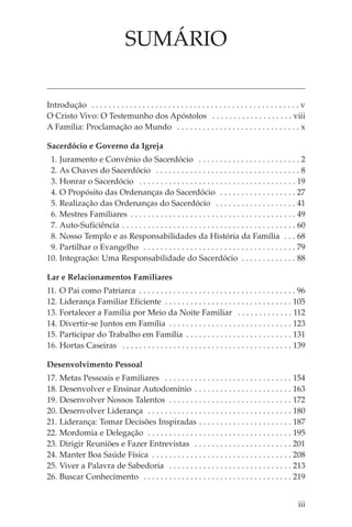 SUMÁRIO

Introdução . . . . . . . . . . . . . . . . . . . . . . . . . . . . . . . . . . . . . . . . . . . . . . . . . v
O Cristo Vivo: O Testemunho dos Apóstolos . . . . . . . . . . . . . . . . . . . viii
A Família: Proclamação ao Mundo . . . . . . . . . . . . . . . . . . . . . . . . . . . . . x

Sacerdócio e Governo da Igreja
 1. Juramento e Convênio do Sacerdócio . . . . . . . . . . . . . . . . . . . . . . . . 2
 2. As Chaves do Sacerdócio . . . . . . . . . . . . . . . . . . . . . . . . . . . . . . . . . . 8
 3. Honrar o Sacerdócio . . . . . . . . . . . . . . . . . . . . . . . . . . . . . . . . . . . . . 19
 4. O Propósito das Ordenanças do Sacerdócio . . . . . . . . . . . . . . . . . . 27
 5. Realização das Ordenanças do Sacerdócio . . . . . . . . . . . . . . . . . . . 41
 6. Mestres Familiares . . . . . . . . . . . . . . . . . . . . . . . . . . . . . . . . . . . . . . . 49
 7. Auto-Suficiência . . . . . . . . . . . . . . . . . . . . . . . . . . . . . . . . . . . . . . . . . 60
 8. Nosso Templo e as Responsabilidades da História da Família . . . 68
 9. Partilhar o Evangelho . . . . . . . . . . . . . . . . . . . . . . . . . . . . . . . . . . . . 79
10. Integração: Uma Responsabilidade do Sacerdócio . . . . . . . . . . . . . 88

Lar e Relacionamentos Familiares
11. O Pai como Patriarca . . . . . . . . . . . . . . . . . . . . . . . . . . . . . . . . . . . . . 96
12. Liderança Familiar Eficiente . . . . . . . . . . . . . . . . . . . . . . . . . . . . . . 105
13. Fortalecer a Família por Meio da Noite Familiar . . . . . . . . . . . . . 112
14. Divertir-se Juntos em Família . . . . . . . . . . . . . . . . . . . . . . . . . . . . . 123
15. Participar do Trabalho em Família . . . . . . . . . . . . . . . . . . . . . . . . . 131
16. Hortas Caseiras . . . . . . . . . . . . . . . . . . . . . . . . . . . . . . . . . . . . . . . . 139

Desenvolvimento Pessoal
17. Metas Pessoais e Familiares . . . . . . . . . . . . . . . . . . . . . . . . . . . . . . 154
18. Desenvolver e Ensinar Autodomínio . . . . . . . . . . . . . . . . . . . . . . . 163
19. Desenvolver Nossos Talentos . . . . . . . . . . . . . . . . . . . . . . . . . . . . . 172
20. Desenvolver Liderança . . . . . . . . . . . . . . . . . . . . . . . . . . . . . . . . . . 180
21. Liderança: Tomar Decisões Inspiradas . . . . . . . . . . . . . . . . . . . . . . 187
22. Mordomia e Delegação . . . . . . . . . . . . . . . . . . . . . . . . . . . . . . . . . . 195
23. Dirigir Reuniões e Fazer Entrevistas . . . . . . . . . . . . . . . . . . . . . . . 201
24. Manter Boa Saúde Física . . . . . . . . . . . . . . . . . . . . . . . . . . . . . . . . . 208
25. Viver a Palavra de Sabedoria . . . . . . . . . . . . . . . . . . . . . . . . . . . . . 213
26. Buscar Conhecimento . . . . . . . . . . . . . . . . . . . . . . . . . . . . . . . . . . . 219


                                                                                                          iii
 