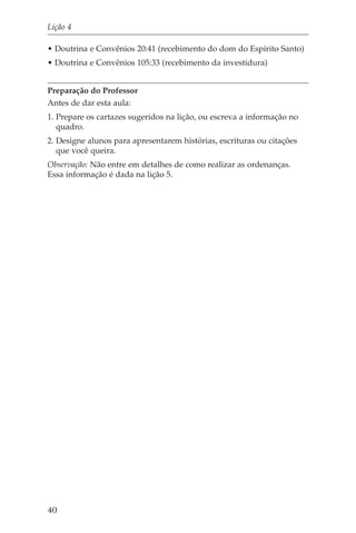 Lição 4

• Doutrina e Convênios 20:41 (recebimento do dom do Espírito Santo)
• Doutrina e Convênios 105:33 (recebimento da investidura)


Preparação do Professor
Antes de dar esta aula:
1. Prepare os cartazes sugeridos na lição, ou escreva a informação no
   quadro.
2. Designe alunos para apresentarem histórias, escrituras ou citações
   que você queira.
Observação: Não entre em detalhes de como realizar as ordenanças.
Essa informação é dada na lição 5.




40
 