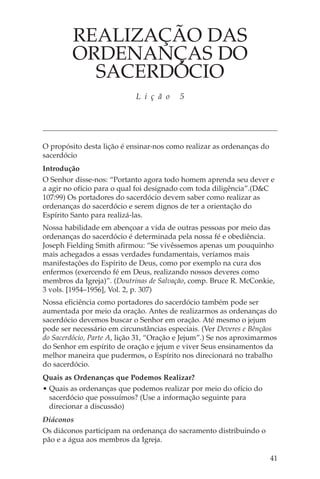 REALIZAÇÃO DAS
         ORDENANÇAS DO
           SACERDÓCIO
                            L i ç ã o     5




O propósito desta lição é ensinar-nos como realizar as ordenanças do
sacerdócio
Introdução
O Senhor disse-nos: “Portanto agora todo homem aprenda seu dever e
a agir no ofício para o qual foi designado com toda diligência”.(D&C
107:99) Os portadores do sacerdócio devem saber como realizar as
ordenanças do sacerdócio e serem dignos de ter a orientação do
Espírito Santo para realizá-las.
Nossa habilidade em abençoar a vida de outras pessoas por meio das
ordenanças do sacerdócio é determinada pela nossa fé e obediência.
Joseph Fielding Smith afirmou: “Se vivêssemos apenas um pouquinho
mais achegados a essas verdades fundamentais, veríamos mais
manifestações do Espírito de Deus, como por exemplo na cura dos
enfermos (exercendo fé em Deus, realizando nossos deveres como
membros da Igreja)”. (Doutrinas de Salvação, comp. Bruce R. McConkie,
3 vols. [1954–1956], Vol. 2, p. 307)
Nossa eficiência como portadores do sacerdócio também pode ser
aumentada por meio da oração. Antes de realizarmos as ordenanças do
sacerdócio devemos buscar o Senhor em oração. Até mesmo o jejum
pode ser necessário em circunstâncias especiais. (Ver Deveres e Bênçãos
do Sacerdócio, Parte A, lição 31, “Oração e Jejum”.) Se nos aproximarmos
do Senhor em espírito de oração e jejum e viver Seus ensinamentos da
melhor maneira que pudermos, o Espírito nos direcionará no trabalho
do sacerdócio.
Quais as Ordenanças que Podemos Realizar?
• Quais as ordenanças que podemos realizar por meio do ofício do
  sacerdócio que possuímos? (Use a informação seguinte para
  direcionar a discussão)
Diáconos
Os diáconos participam na ordenança do sacramento distribuindo o
pão e a água aos membros da Igreja.

                                                                       41
 