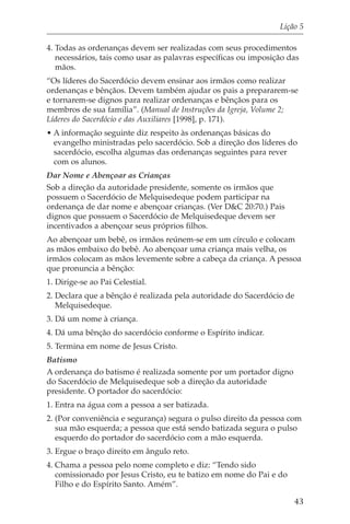 Lição 5

4. Todas as ordenanças devem ser realizadas com seus procedimentos
   necessários, tais como usar as palavras específicas ou imposição das
   mãos.
“Os líderes do Sacerdócio devem ensinar aos irmãos como realizar
ordenanças e bênçãos. Devem também ajudar os pais a prepararem-se
e tornarem-se dignos para realizar ordenanças e bênçãos para os
membros de sua família”. (Manual de Instruções da Igreja, Volume 2;
Líderes do Sacerdócio e das Auxiliares [1998], p. 171).
• A informação seguinte diz respeito às ordenanças básicas do
  evangelho ministradas pelo sacerdócio. Sob a direção dos líderes do
  sacerdócio, escolha algumas das ordenanças seguintes para rever
  com os alunos.
Dar Nome e Abençoar as Crianças
Sob a direção da autoridade presidente, somente os irmãos que
possuem o Sacerdócio de Melquisedeque podem participar na
ordenança de dar nome e abençoar crianças. (Ver D&C 20:70.) Pais
dignos que possuem o Sacerdócio de Melquisedeque devem ser
incentivados a abençoar seus próprios filhos.
Ao abençoar um bebê, os irmãos reúnem-se em um círculo e colocam
as mãos embaixo do bebê. Ao abençoar uma criança mais velha, os
irmãos colocam as mãos levemente sobre a cabeça da criança. A pessoa
que pronuncia a bênção:
1. Dirige-se ao Pai Celestial.
2. Declara que a bênção é realizada pela autoridade do Sacerdócio de
   Melquisedeque.
3. Dá um nome à criança.
4. Dá uma bênção do sacerdócio conforme o Espírito indicar.
5. Termina em nome de Jesus Cristo.
Batismo
A ordenança do batismo é realizada somente por um portador digno
do Sacerdócio de Melquisedeque sob a direção da autoridade
presidente. O portador do sacerdócio:
1. Entra na água com a pessoa a ser batizada.
2. (Por conveniência e segurança) segura o pulso direito da pessoa com
   sua mão esquerda; a pessoa que está sendo batizada segura o pulso
   esquerdo do portador do sacerdócio com a mão esquerda.
3. Ergue o braço direito em ângulo reto.
4. Chama a pessoa pelo nome completo e diz: “Tendo sido
   comissionado por Jesus Cristo, eu te batizo em nome do Pai e do
   Filho e do Espírito Santo. Amém”.

                                                                     43
 