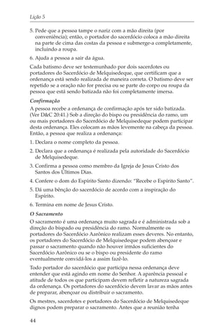 Lição 5

5. Pede que a pessoa tampe o nariz com a mão direita (por
   conveniência); então, o portador do sacerdócio coloca a mão direita
   na parte de cima das costas da pessoa e submerge-a completamente,
   incluindo a roupa.
6. Ajuda a pessoa a sair da água.
Cada batismo deve ser testemunhado por dois sacerdotes ou
portadores do Sacerdócio de Melquisedeque, que certificam que a
ordenança está sendo realizada de maneira correta. O batismo deve ser
repetido se a oração não for precisa ou se parte do corpo ou roupa da
pessoa que está sendo batizada não foi completamente imersa.
Confirmação
A pessoa recebe a ordenança de confirmação após ter sido batizada.
(Ver D&C 20:41.) Sob a direção do bispo ou presidência do ramo, um
ou mais portadores do Sacerdócio de Melquisedeque podem participar
desta ordenança. Eles colocam as mãos levemente na cabeça da pessoa.
Então, a pessoa que realiza a ordenança:
1. Declara o nome completo da pessoa.
2. Declara que a ordenança é realizada pela autoridade do Sacerdócio
   de Melquisedeque.
3. Confirma a pessoa como membro da Igreja de Jesus Cristo dos
   Santos dos Últimos Dias.
4. Confere o dom do Espírito Santo dizendo: “Recebe o Espírito Santo”.
5. Dá uma bênção do sacerdócio de acordo com a inspiração do
   Espírito.
6. Termina em nome de Jesus Cristo.
O Sacramento
O sacramento é uma ordenança muito sagrada e é administrada sob a
direção do bispado ou presidência do ramo. Normalmente os
portadores do Sacerdócio Aarônico realizam esses deveres. No entanto,
os portadores do Sacerdócio de Melquisedeque podem abençoar e
passar o sacramento quando não houver irmãos suficientes do
Sacerdócio Aarônico ou se o bispo ou presidente do ramo
eventualmente convidá-los a assim fazê-lo.
Todo portador do sacerdócio que participa nessa ordenança deve
entender que está agindo em nome do Senhor. A aparência pessoal e
atitude de todos os que participam devem refletir a natureza sagrada
da ordenança. Os portadores do sacerdócio devem lavar as mãos antes
de preparar, abençoar ou distribuir o sacramento.
Os mestres, sacerdotes e portadores do Sacerdócio de Melquisedeque
dignos podem preparar o sacramento. Antes que a reunião tenha

44
 