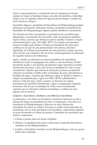 Lição 5

início, os que preparam o sacramento devem assegurar-se de que
estejam no lugar as bandejas limpas com pão não partido, as bandejas
limpas com os copinhos cheios de água há pouco tempo e toalhas de
mesa, brancas e limpas.
Sacerdotes dignos e portadores do Sacerdócio de Melquisedeque podem
abençoar o sacramento. Diáconos, mestres, sacerdotes e portadores do
Sacerdócio de Melquisedeque, dignos, podem distribuir o sacramento.
No decorrer do hino sacramental, os portadores do sacerdócio que
abençoarão o sacramento devem partir o pão em pequenos pedaços.
Após o hino, a pessoa que abençoa o pão se ajoelha e oferece a oração
sacramental para o pão. (Ver D&C 20:77.) As orações sacramentais
foram reveladas pelo Senhor. O bispo ou presidente do ramo deve
certificar-se de que ela seja pronunciada com clareza, precisão e
dignidade. Se o bispo ou presidente de ramo precisar corrigir um erro,
deve fazê-lo com cuidado a fim de evitar constrangimento ou distração
da sagrada natureza da ordenança.
Após a oração, os diáconos ou outros portadores do sacerdócio
distribuem o pão à congregação em ordem e com reverência. O líder
presidente recebe o sacramento em primeiro lugar. Quando os irmãos
terminarem de passar o pão, eles levam as bandejas de volta à mesa
sacramental. Aqueles que estiverem oficiando na mesa sacramental
colocam novamente a toalha sobre as bandejas do pão e descobrem as
bandejas de água. A pessoa que abençoa a água se ajoelha e oferece a
oração sacramental para a água (ver D&C 20:79), substituindo a
palavra vinho por água. Após a oração, os diáconos ou outros
portadores do sacerdócio distribuem a água à congregação. Quando
terminam, eles levam as bandejas de volta à mesa sacramental,
esperam que os oficiantes cubram as bandejas, e voltam aos seus
lugares em reverência.
Conferir o Sacerdócio e Ordenar a um Ofício no Sacerdócio
A ordenação a um ofício no Sacerdócio Aarônico é feita por ou sob a
direção do bispo ou presidente de ramo. A ordenação a um ofício no
Sacerdócio de Melquisedeque é feita por ou sob a direção do
presidente de estaca ou missão. Para que se realize uma ordenação ao
sacerdócio, um ou mais portadores do sacerdócio autorizados impõem
as mãos levemente na cabeça da pessoa. O portador do sacerdócio que
realiza a ordenação:
1. Chama a pessoa pelo seu nome completo.
2. Declara a autoridade pela qual a ordenança é realizada (Sacerdócio
   Aarônico ou de Melquisedeque).
3. Confere o Sacerdócio Aarônico ou de Melquisedeque a não ser que já
   tenha sido conferido.


                                                                    45
 